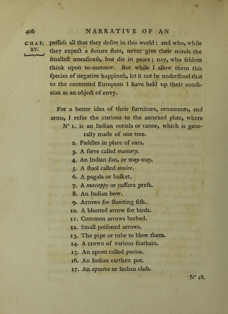 CHAP, poffefs all that they defire in this world: and who, while xv* they expert a future Rate, never give their minds the RnalleR uneafinefs, but die in peace; nay, who feldom think upon to-morrow. But while I allow them this fpecies of negative happinefs, let it not be underRood that to the contented European I have held up their condi- tion as an object of envy. ✓ For a better idea of their furniture, ornaments, and arms, I refer the curious to the annexed plate, where N° 1. is an Indian coriala or canoe, which is gene- rally made of one tree. 2. Paddles in place of oars. 3. A fieve called manary. 4. An Indian fan, or way-way* 5. A Rool called jnulee. 6. A pagala or bafket. 7. A matappy or caffava prefs* 8. An Indian bow. 9. Arrows for fhooting fifh. 10. A blunted arrow for birds. it. Common arrows barbed. 12. Small poifoned arrows. 13. The pipe or tube to blow them. 14. A crown of various feathers. 15. An apron called queiou. 16. An Indian earthen pot. 37. An apootoo or Indian club. N* 18.