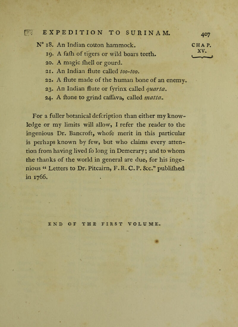 N° 18. An Indian cotton hammock. 19. A fafh of tigers or wild boars teeth. 20. A magic Hi ell or gourd. 21. An Indian flute called too-too. 22. A flute made of the human bone of an enemy. 23. An Indian flute or fyrinx called quarta. 24. A flone to grind caffava, called matta* For a fuller botanical defcription than either my know- ledge or my limits will allow, I refer the reader to the ingenious Dr. Bancroft, whofe merit in this particular is perhaps known by few, but who claims every atten- tion from having lived fo long in Demerary; and to whom the thanks of the world in general are due, for his inge- nious “ Letters to Dr. Pitcairn, F.R. C.P. 8cc.” publifhed in 1766. END OF THE FIRST VOLUME* \ 407 CHAP. XV. V—-v—