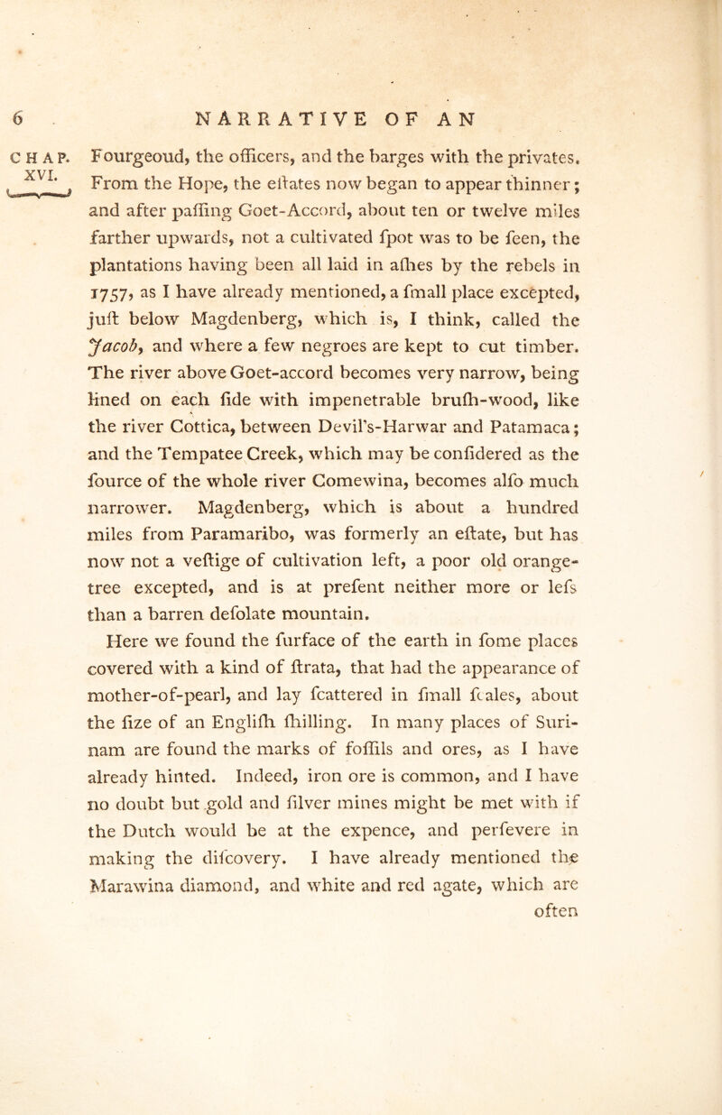 CHAP. Fourgeoud, the officers, and the barges with the privates. Vf ' , From the Hope, the ehates now began to appear thinner; and after paffing Goet-Accord, about ten or twelve miles farther upwards, not a cultivated fpot was to be feen, the plantations having been all laid in alhes by the rebels in 1757, as I have already mentioned, a fmall place excepted, juft below Magdenberg, which is, I think, called the Jacob, and where a few negroes are kept to cut timber. The river above Goet-accord becomes very narrow, being lined on each fide with impenetrable brufti-wood, like * the river Cottica, between Devil’s-Harwar and Patamaca; and the Tempatee Creek, which may be confidered as the fource of the whole river Comewina, becomes alfo much narrower. Magdenberg, which is about a hundred miles from Paramaribo, was formerly an eftate, but has now not a veftige of cultivation left, a poor old orange- tree excepted, and is at prefent neither more or lefs than a barren defolate mountain. Here we found the furface of the earth in fome places covered with a kind of ftrata, that had the appearance of mother-of-pearl, and lay fcattered in fmall ft ales, about the fize of an Englifh fhilling. In many places of Suri- nam are found the marks of foffils and ores, as I have already hinted. Indeed, iron ore is common, and I have no doubt but gold and filver mines might be met with if the Dutch would be at the expence, and perfevere in making the difcovery. I have already mentioned the Marawina diamond, and white and red agate, which are often