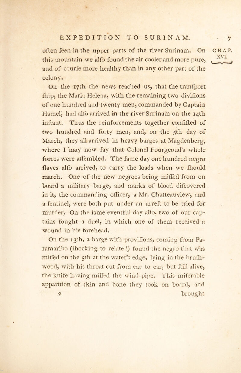 often feen in the upper parts of the river Surinam. On CHAP. XVI this mountain we alfo found the air cooler and more pure, , ' „ and of courfe more healthy than in any other part of the colony. On the 17th the news reached us, that the tranfport fhip, the Maria Helena, with the remaining two divilions of one hundred and twenty men, commanded by Captain Hamel, had alfo arrived in the river Surinam on the 14th inftant. Thus the reinforcements together conlifted of two hundred and forty men, and, on the 5th day of March, they all arrived in heavy barges at Magdenberg, where I may now fay that Colonel Fourgeoud’s whole forces were affembled. The fame day one hundred negro Haves alfo arrived, to carry the loads when we fhould march. One of the new negroes being miffed from on board a military barge, and marks of blood difcovered in it, the commanding officer, a Mr. Chatteauview, and a fentinel, were both put under an arreft to be tried for murder. On the fame eventful day alfo, two of our cap- tains fought a duel, in which one of them received a wound in his forehead. On the 13th, a barge with provifions, coming from Pa- ramaribo ((hocking to relate!) found the negro that was miffed on the 5th at the water’s edge, lying in the brufh- wood, with his throat cut from ear to ear, but ltill alive, the knife having miffed the wind-pipe. This miferable apparition of Ikin ancl bone they took on board, and 1 brought