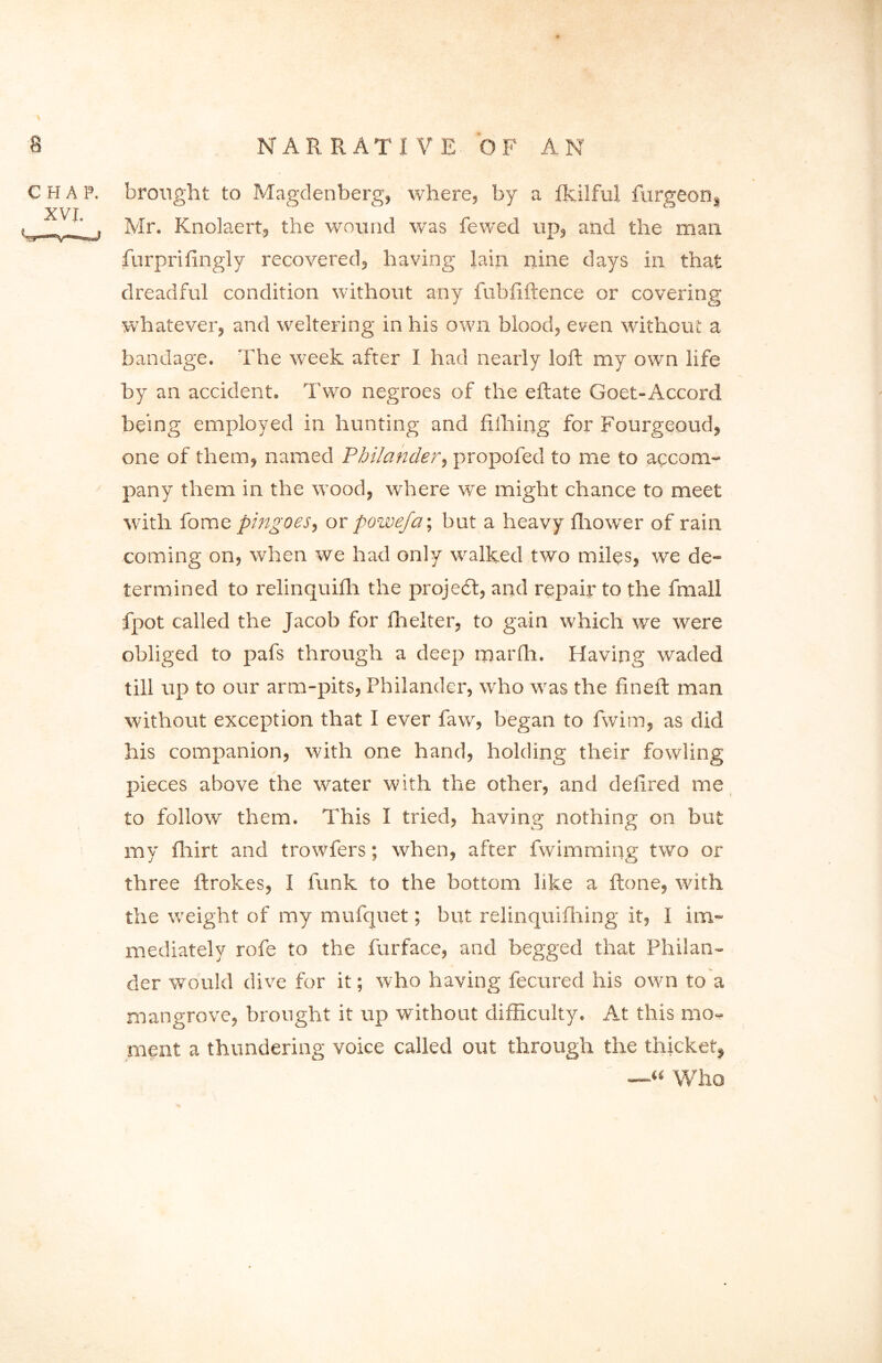 CHAP. XVI. brought to Magdenberg, where, by a fkilful furgeon, Mr. Knolaert, the wound was fewed up, and the man furprifingly recovered, having lain nine days in that dreadful condition without any fubfiftence or covering whatever, and weltering in his own blood, even without a bandage. The week after I had nearly loft my own life by an accident. Two negroes of the eftate Goet-Accord being employed in hunting and filhing for Fourgeoud, one of them, named Philander, propofed to me to accom- pany them in the wood, where we might chance to meet with fome pingoes, or powefa; but a heavy ftiower of rain coming on, when we had only walked two miles, we de- termined to relinquilli the projedt, and repair to the fmall fpot called the Jacob for fhelter, to gain which we were obliged to pafs through a deep marfli. Having waded till up to our arm-pits, Philander, who was the fin eft man without exception that I ever faw, began to fwim, as did his companion, with one hand, holding their fowling pieces above the water with the other, and delired me to follow them. This I tried, having nothing on but my fliirt and trowfers; when, after fwimming two or three ftrokes, I funk to the bottom like a ftone, with the weight of my mufquet; but relinquifhing it, I im- mediately rofe to the furface, and begged that Philan- der would dive for it; who having fecured his own to a mangrove, brought it up without difficulty. At this mo- ment a thundering voice called out through the thicket, —« Who