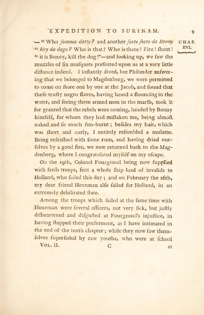 V, EX PEDITIO N TO S U R T N A M. 9 w ‘4 Who fomma datty f and another footo footo da Bonny u kiry da dago t Who is that ? Who is there ? Fire ! fhoot! “ it is Bonny, kill the dog!”—and looking up, we law the muzzles of iix mufquets prefented upon us at a very little diftance indeed, I inftantly dived, but Philander anfwer- ing that we belonged to Magdenberg, we were permitted to come on ihore one by one at the Jacob, and found that thefe trufty negro Haves, having heard a flouncing in the water, and feeing three armed men in the marlh, took it for granted that the rebels were coming, headed by Bonny himfelf, for whom they had miftaken me, being almoft naked and fo much fun-burnt; belides my hair, which was Ihort and curly, I entirely refembled a mulatto. Being refreflied with fome rum, and having dried our- felves by a good fire, we now returned back to the-Mag- denberg, where I congratulated myfelf on my efcape. On the 1.9th, Colonel Fourgeoud being now fupptied with frefh troops, fent a whole fhip load of invalids to Holland, who failed this day ; and on February the 26th, my dear friend Heneman alfo failed for Holland, in an extremely debilitated ftate. Among the troops which failed at the fame time with Heneman were feveral officers, not very fick, but juftly diffieartened and dilgufted at Fourgeoud’s injuftice, in having flopped their preferment, as I have intimated in the end of the tenth chapter ; while they now faw them- felves fuperfeded by raw youths, who were at fchool Vol. II, G CHAP, XVI. at