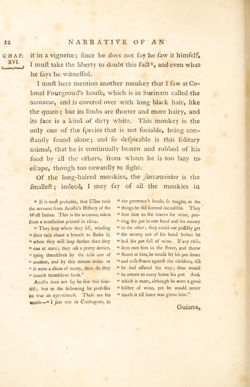 CHAP, it in a vignette; iince he does not fay he faw it himfelf* yvt ‘ , I mu ft take the liberty to doubt this fact*, and even wha& he fays hewitnefted. I muft here mention another monkey that 1 faw at Co-, lonel Fourgeoud’s houfe, which is in Surinam called the 'wanacoe, and is covered over with long black hair, like the quato ; but its limbs are fhorter and more hairy, and its face is a kind- of dirty white. This monkey is the only one of the fpedes that is not fociable, being con-- ftantly found alone; and fo defpicable is this folitary animal, that he is continually beaten and robbed of his- food by all the others, from whom he is. too lazy to. efcape, though too cowardly to fight.- Of the long-haired monkies, the Jaecawinkee is the fmalleft indeed, I may fay of all the monkies in * It is mod probable, that Ulloa took the account from Acofta’s Hiftory of the Weft Indies. This is-his account, taken from a tranllation printed in 1604. a They leap where they lift, winding « their tails about a branch to ftiake it, when they will,leap farther than they can at once ; they ufe a pretty device, a tying themfelves by the tails one of u another, and by this means; make, as « it were a chain of many,, .then do. they u launch themfelves forth.” Acofta does not fay he faw this him- felf; but to the following he profefles fee was an eye-witnefs, Thefe are hi$ words—1“ I faiv one in Carthagene, in a the governor’s houfe, fo taught, as the a things he did feemed incredible. They <c fent him to. the tavern for wine, put- u ting the pot in one hand and the money “ in the other; they could not poftibly get lc the money out of his hand before he u had his pot full of wine. If any chil-N u dren met him in the ftreet, and threw <l ftones at him, he would fet his pot down u* and caftyftones- againft the children, till* “ he had allured his way; then would cc he return to carry home his pot; And, “ which is more, although he were a good* u bibber of wine, yet he would, never touch it till leave was given him.” Guiana*