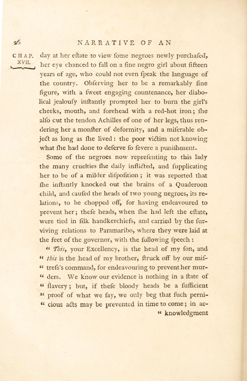 chap, day at her eftate to view fome negroes newly purchafed, her eye chanced to fall on a fine negro girl about fifteen years of age, who could not even fpealc the language of the country. Obferving her to be a remarkably fine figure, with a fweet engaging countenance, her diabo- lical jealoufy inftantly prompted her to burn the girl’s cheeks, mouth, and forehead with a red-hot iron; fhe alfo cut the tendon Achilles of one of her legs, thus ren- dering her a monfter of deformity, and a miferable ob- ject as long as fhe lived : the poor vidtim not knowing what file had done to deferve fo fevere a punifhment. Some of the negroes now reprefenting to this lady the many cruelties fhe daily inflicted, and fupplicating her to be of a milder difpofition ; it was reported that fire inftantly knocked out the brains of a Quaderoon child, and caufed the heads of two young negroes, its re- lations, to be chopped off,, for having endeavoured to prevent her; thefe heads, when fire had left the eftate, were tied in filk handkerchiefs, and carried by the fur- viving relations to Paramaribo, where they were laid at the feet of the governor,, with the following fpeech : Si 'This, your Excellency, is the head of my fon, and il this is the head of ray brother, ftruck off by our mif- “ trefs’s command, for endeavouring to prevent her mur- “ ders. We know our evidence is nothing in a ftate of a flavery; but, if thefe bloody heads be a fufficient u proof of what we fay, we only beg that fuch perni- u clous a€ts may be prevented in time to come; in ac- “ knowledgment