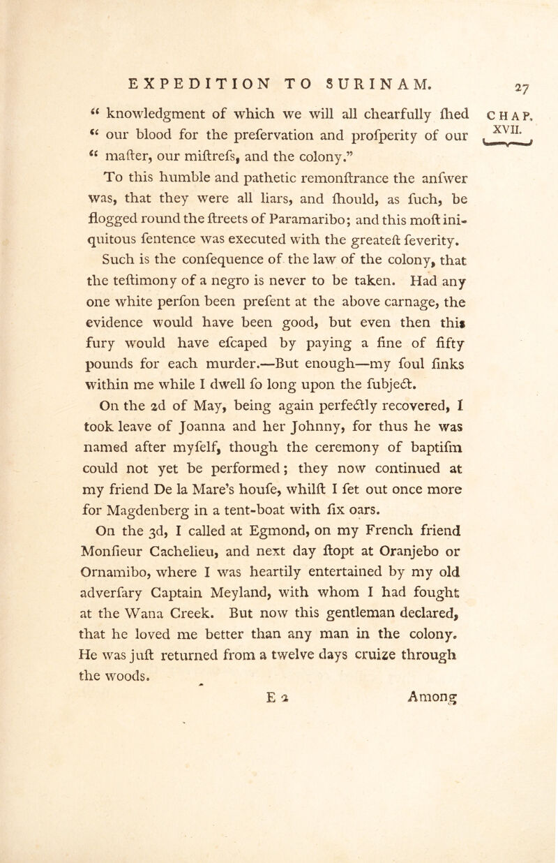 27 “ knowledgment of which we will all chearfully filed chap, “ our blood for the prefervation and profperity of our , . “ mafter, our miftrefs, and the colony.” To this humble and pathetic remonftrance the anfwer was, that they were all liars, and fhould, as fuch, be flogged round the ftreets of Paramaribo; and this moft ini- quitous fentence was executed with the greateft feverity. Such is the confequence of the law of the colony, that the teftimony of a negro is never to be taken. Had any one white perfon been prefent at the above carnage, the evidence would have been good, but even then this fury would have efcaped by paying a fine of fifty pounds for each murder.—But enough—my foul finks within me while I dwell fo long upon the fubjedl. On the ad of May, being again perfectly recovered, I took leave of Joanna and her Johnny, for thus he was named after myfelf, though the ceremony of baptifni could not yet be performed; they now continued at my friend De la Mare’s houfe, whilft I fet out once more for Magdenberg in a tent-boat with fix oars. On the 3d, I called at Egmond, on my French friend Monfieur Cachelieu, and next day ftopt at Oranjebo or Qrnamibo, where I was heartily entertained by my old adverfary Captain Meyland, with whom I had fought at the Wana Creek. But now this gentleman declared, that he loved me better than any man in the colony. He was juft returned from a twelve days cruize through the woods. E 2 Among