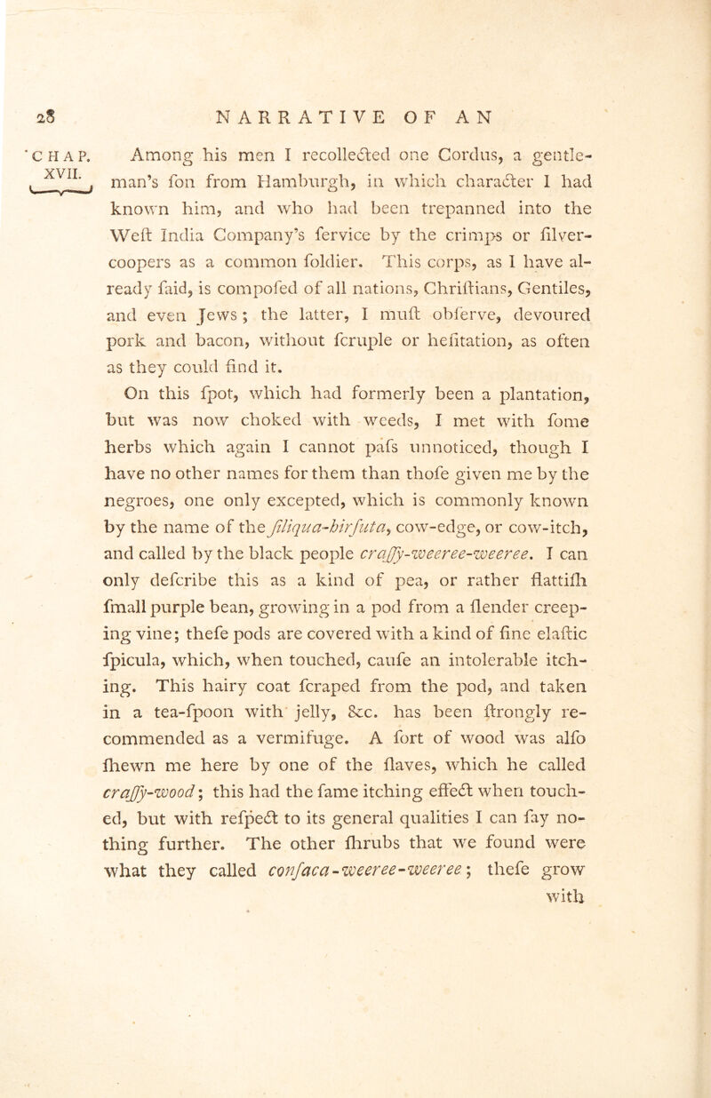 'CHAP. XVII. Among his men I recollected one Cordus, a gentle- man’s fon from Hamburgh, in which character I had known him, and who had been trepanned into the Weft India Company’s fervice by the crimps or filver— coopers as a common foldier. This corps, as I have al- ready faid, is compofed of all nations, Chriftians, Gentiles, and even Jews; the latter, I mu ft obferve, devoured pork and bacon, without fcruple or heiitation, as often as they could find it. On this fpot, which had formerly been a plantation, hut was now choked with weeds, I met with fome herbs which again I cannot pafs unnoticed, though I have no other names for them than thofe given me by the negroes, one only excepted, which is commonly known by the name of thejiliqua-hirfuta, cow-edge, or cow-itch, and called by the black people crajfy-weeree-weeree. I can only defcribe this as a kind of pea, or rather flattifh. fmall purple bean, growing in a pod from a {lender creep- ing vine; thefe pods are covered with a kind of fine elaftic fpicula, which, when touched, caufe an intolerable itch- ing. This hairy coat fcraped from the pod, and taken in a tea-fpoon with jelly, &c. has been ftrongly re- commended as a vermifuge. A fort of wood was alfo {hewn me here by one of the flaves, which he called crajfy-wood; this had the fame itching effect when touch- ed, but with refpefi to its general qualities I can fay no- thing further. The other fhrubs that we found were what they called confaca-weeree-weeree; thefe grow with