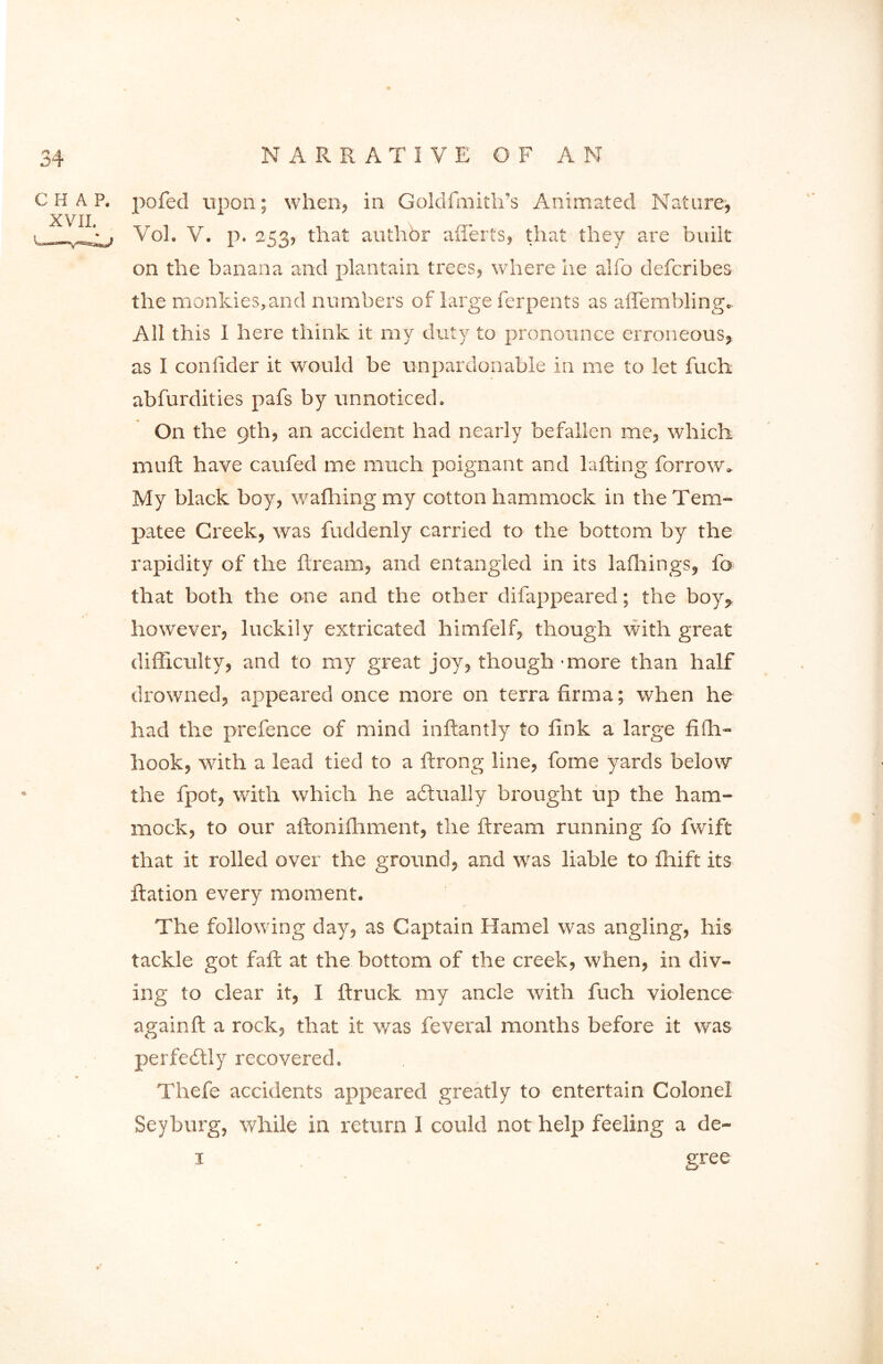 CHAP. XVII. „ * pofed upon; when, in Goldfmith’s Animated Nature, Vol. V. p. 253, that authbr afferts, that they are built on the banana and plantain trees, where he alfo defcribes the monkies,and numbers of large ferpents as aflembling. All this I here think it my duty to pronounce erroneous, as I conlider it would be unpardonable in me to let fuch abfurdities pafs by unnoticed. On the 9th, an accident had nearly befallen me, which muft have caufed me much poignant and lafting borrow. My black boy, wafhing my cotton hammock in the Tem- patee Creek, was fuddenly carried to the bottom by the rapidity of the ftream, and entangled in its lafhings, fo that both the one and the other difappeared; the boy, however, luckily extricated himfelf, though with great difficulty, and to my great joy, though - more than half drowned, appeared once more on terra firma; when he had the prefence of mind inftantly to fink a large fifh- hook, with a lead tied to a ftrong line, fome yards below the fpot, with which he actually brought up the ham- mock, to our aftonifhment, the ftream running fo fwift that it rolled over the ground, and was liable to fhift its Ration every moment. The following day, as Captain Hamel was angling, his tackle got fall at the bottom of the creek, when, in div- ing to clear it, I ftruck my ancle with fuch violence again ft a rock, that it was feveral months before it was perfectly recovered. Thefe accidents appeared greatly to entertain Colonel Seyburg, while in return I could not help feeling a de- 1 gree