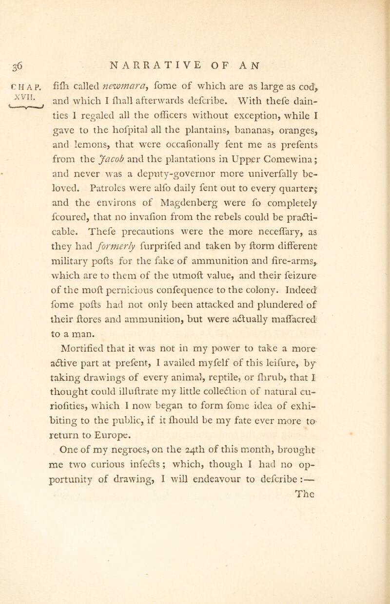 CHAP. XVI!. filli called newmara, fome of which are as large as cod, and which I Pa all afterwards defcribe. With thefe dain- ties I regaled all the officers without exception, while I gave to the hofpital all the plantains, bananas, oranges, and lemons, that wrere occafionally fent me as prefents from the Jacob and the plantations in Upper Comewina; and never was a deputy-governor more univerfally be- loved. Patroles were alfo daily fent out to every quarter; and the environs of Magdenberg were fo completely fcoured, that no invafion from the rebels could be practi- cable. Thefe precautions were the more neceffary, as they had formerly furprifed and taken by ftorm different military polls for the fake of ammunition and fire-arms, which are to them of the utmoft value, and their feizure of the moll pernicious confequence to the colony. Indeed fome polls had not only been attacked and plundered of their ftores and ammunition, but were actually maffacred to a man. Mortified that it was not in my power to take a more aCtive part at prefent, I availed myfelf of this leifure, by taking drawings of every animal, reptile, or fhrub, that I thought could illuftrate my little collection of natural cu- riofities, which I now began to form fome idea of exhi- biting to the public, if it fhould be my fate ever more to return to Europe. One of ray negroes, on the 24th of this month, brought me two curious infeCts; which, though I had no op- portunity of drawing, I will endeavour to defcribe :— The