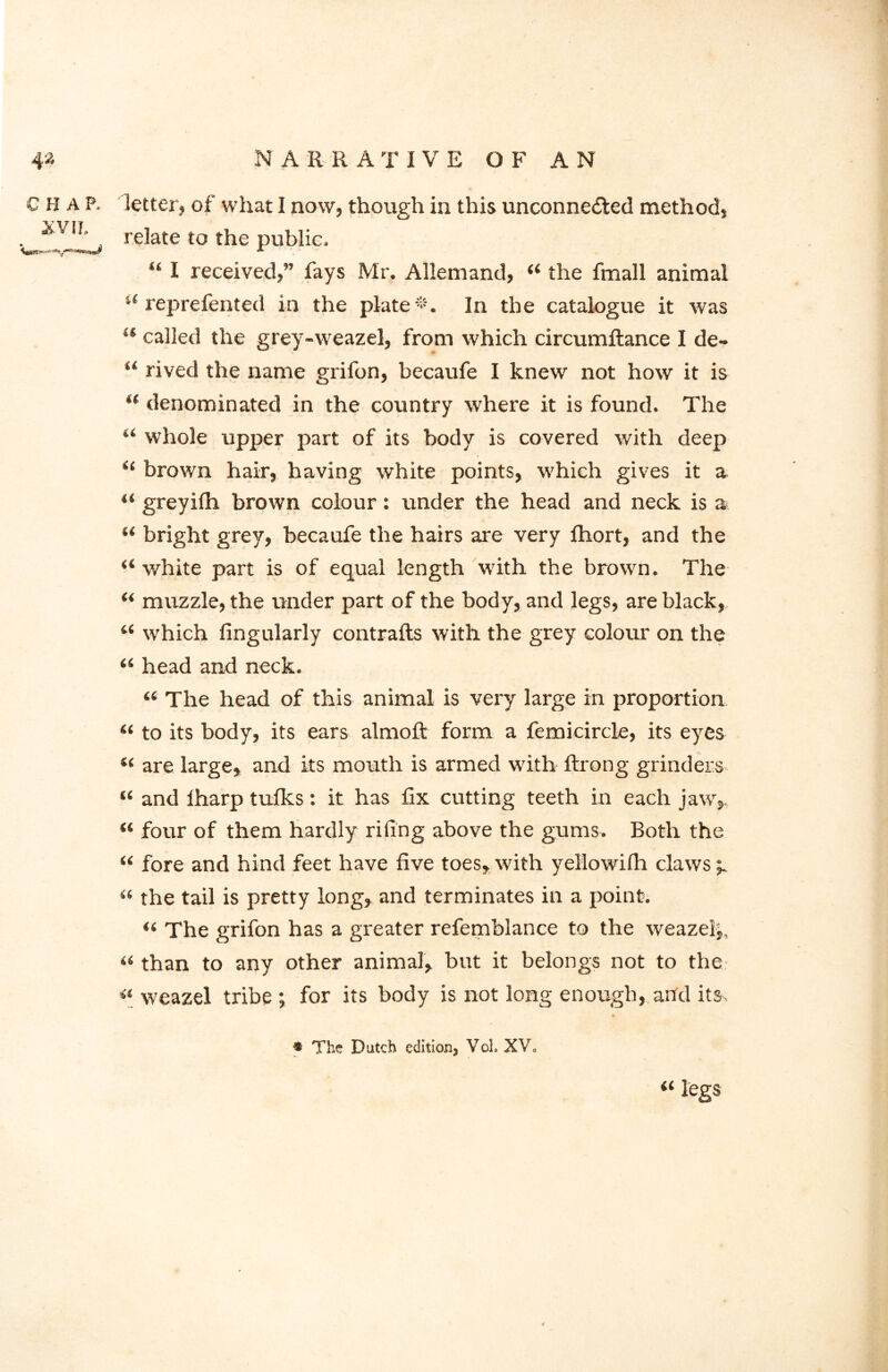 C h a P. letter, of what I now, though in this unconnected method, . relate to the public. “ I received,” fays Mr. Allemand, “ the fmall animal “ reprefented in the plate-. In the catalogue it was “ called the grey-weazel, from which circumftance I de- “ rived the name grifon, becaufe I knew not how it is “ denominated in the country where it is found. The u whole upper part of its body is covered with deep i( brown hair, having white points, which gives it a “ greyifh brown colour: under the head and neck is a “ bright grey, becaufe the hairs are very fhort, and the a white part is of equal length with the brown. The “ muzzle, the under part of the body, and legs, are black, u which Angularly contrails with the grey colour on the “ head and neck. “ The head of this animal is very large in proportion « to its body, its ears almolt form a femicircle, its eyes are large, and its mouth is armed with ftrong grinders “ and lharp tuiks: it has fix cutting teeth in each jaw, “ four of them hardly riling above the gums. Both the “ fore and hind feet have five toes, with yellowifh claws ^ « the tail is pretty long, and terminates in a point. « The grifon has a greater refemblance to the weazelj, « than to any other animal, but it belongs not to the «_ weazel tribe ; for its body is not long enough, and its, • The Dutch editionj Voh XV0 “ legs