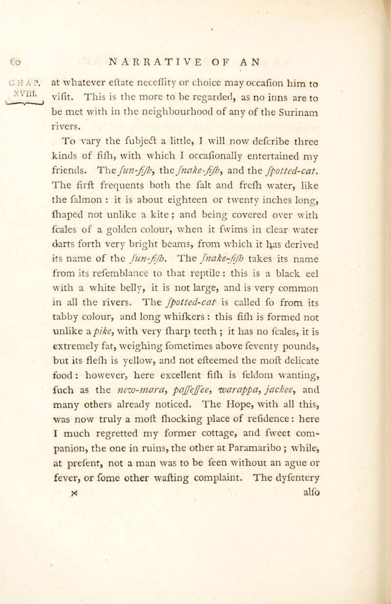 C H A P. XVIII. at whatever eftate neceffity or choice may occafion him to vifit. This is the more to be regarded, as no inns are to be met with in the neighbourhood of any of the Surinam / \ rivers. To vary the fubjedl a little, I will now defcribe three kinds of fifh, with which I occalionally entertained my friends. The fun-fjh, the fnake-fifh, and the fpotted-cat. The firft frequents both the fait and frefh water, like the falmon : it is about eighteen or twenty inches long, fhaped not unlike a kite ; and being covered over with fcales of a golden colour, when it fwims in clear water darts forth very7 bright beams, from which it has derived its name of the Jun-fifh. The fnake-fifh takes its name from its refemblance to that reptile: this is a black eel with a white belly, it is not large, and is very common in all the rivers. The fpotted-cat is called fo from its tabby colour, and long whifkers : this fifh is formed not unlike a pike, with very fharp teeth ; it has no fcales, it is extremely fat, weighing fometimes above feventy pounds, but its flefh is yellow, and not efteemed the moffc delicate food : however, here excellent fifh is feldom wanting, fuch as the new-mara, pajfejfee, warappa, jackee, and many others already noticed. The Hope, with all this, was now truly a molt fhocking place of refidence: here I much regretted my former cottage, and fweet com- panion, the one in ruins, the other at Paramaribo ; while, at prefent, not a man was to be feen without an ague or fever, or fame other wafting complaint. The dyfentery x al fo