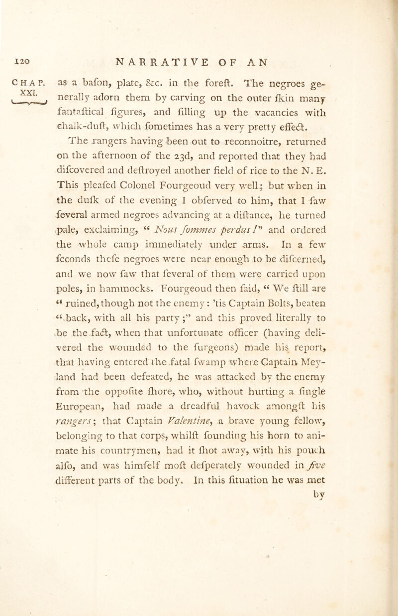 CHAP. XXL as a bafon, plate, &rc. in the foreft. The negroes ge- nerally adorn them by carving on the outer fkin many fantaftical figures, and filling up the vacancies with chalk-duft, which fometimes has a very pretty effedt. The rangers having been out to reconnoitre, returned on the afternoon of the 23d, and reported that they had difcovered and deftroyed another field of rice to the N. E. This pleafed Colonel Fourgeoud very well; but when in the dufk of the evening I obferved to him, that I faw feveral armed negroes advancing at a diftance, he turned pale, exclaiming, “ Nous fommes perdus /” and ordered the whole camp immediately under .arms. In a few feconds thefe negroes were near enough to be difcerned, and we now faw that feveral of them were carried upon poles, in hammocks. Fourgeoud then faid, 44 We ftill are 44 ruined,though not the enemy: ’tis Captain Bolts, beaten “ back, with all his party and this proved literally to he the faff, when that unfortunate officer (having deli- vered the wounded to the furgeons) made his report, that having entered the fatal fwamp where Captain Mey- land had been defeated, he was attacked by the enemy from the oppofite fliore, who, without hurting a fingle European, had made a dreadful havock among it his rangers; that Captain Valentine, a brave young fellow, belonging to that corps, whilll; founding his horn to ani- mate his countrymen, had it fhot away, with his pouch aifo, and was himfelf mofl defperately wounded in Jive different parts of the body. In this fituation he was met by \