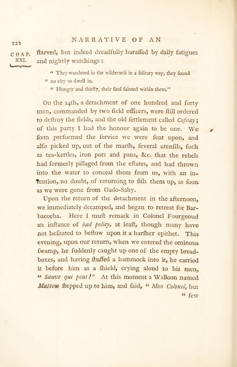 ftarved, but indeed dreadfully liaraffed by daily fatigues and nightly watchings : “ They wandered in the wildernefs in a folitary way, they found ** no city to dwell in. “ Hungry and thirfty, their foul fainted within them.” On the 24th, a detachment of one hundred and forty men, commanded by two field officers, were fbill ordered to deliroy the fields, and the old fettlement called Co fa ay; of this party I had the honour again to be one. We foon performed the fervice we were fent upon, and alfo picked up, out of the marfh, feveral utenfils, fuch as tea-kettles, iron pots and pans, Sec. that the rebels had formerly pillaged from the eftates, and had thrown into the water to conceal them from us, with an in- tention, no doubt, of returning to fifh them up, as foon as wre were gone from Gado-Saby. Upon the return of the detachment in the afternoon, we immediately decamped, and began to retreat for Bar- bacoeba. Here I muffc remark in Colonel Fourgeoud an inftance of bad policy, at leaft, though many have not hefitated to bellow upon it a harfher epithet. This evening, upon our return, when we entered the ominous fwamp, he fuddenly caught up one of the empty bread- boxes, and having fluffed a hammock into it, he carried it before him as a fliield, crying aloud to his men, “ Sduve qui pent!” At this moment a Walloon named Mallow flepped up to him, and faid, “ Mon Colonel, but w few CHAP. XXL