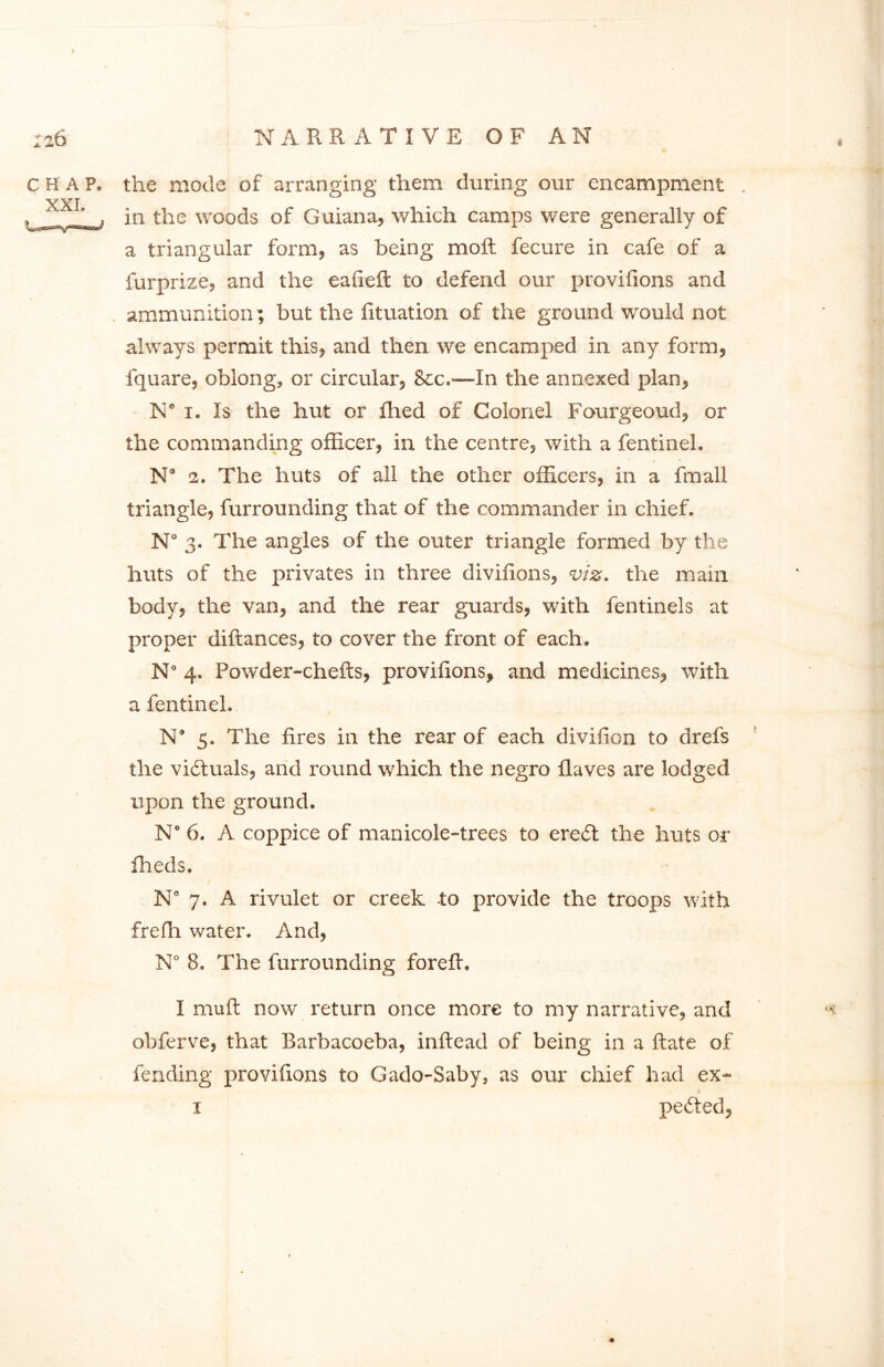 chap, the mode of arranging them during our encampment . YXI ^ e ’ , in the woods of Guiana, which camps were generally of a triangular form, as being moft fecure in cafe of a furprize, and the eafieft to defend our provillons and ammunition; but the fituation of the ground would not always permit this, and then we encamped in any form, fquare, oblong, or circular, &c.-—In the annexed plan, N” 1. Is the hut or fhed of Colonel Fourgeoud, or the commanding officer, in the centre, with a fentinel. N’ 2. The huts of all the other officers, in a fmall triangle, furrounding that of the commander in chief. N 3. The angles of the outer triangle formed by the huts of the privates in three divifions, viz. the main body, the van, and the rear guards, with fentinels at proper diftances, to cover the front of each. N° 4. Powder-chefts, provillons, and medicines, with a fentinel. N* 5. The fires in the rear of each divifion to drefs the victuals, and round which the negro Haves are lodged upon the ground. N° 6. A coppice of manicole-trees to ere<5t the huts or fheds. Na 7. A rivulet or creek to provide the troops with frefh water. And, N° 8. The furrounding forefi. I mull now return once more to my narrative, and obferve, that Barbacoeba, inftead of being in a ftate of fending provillons to Gado-Saby, as our chief had ex- 1 pefted,