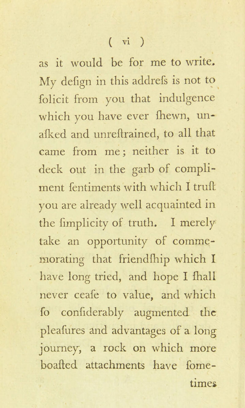 as it would be for me to write. My defign in this addrefs is not to folicit from you that indulgence which you have ever fhewn, un- alked and unreftrained, to all that came from me; neither is it to deck out in the garb of compli- ment fentiments with which I truft you are already well acquainted in the limplicity of truth. I merely take an opportunity of comme- morating that frienclfhip which I have long tried, and hope I fhall never ceafe to value, and which fo confiderably augmented the pleafures and advantages of a long journey, a rock on which more boafted attachments have fome- times