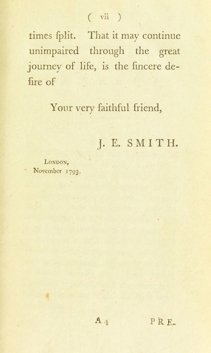 times fplit. That it may continue unimpaired through the great journey of life, is the fincere de- fire of Your very faithful friend, t J. E. SMITH. London, * November 1793. a 4 PRE.