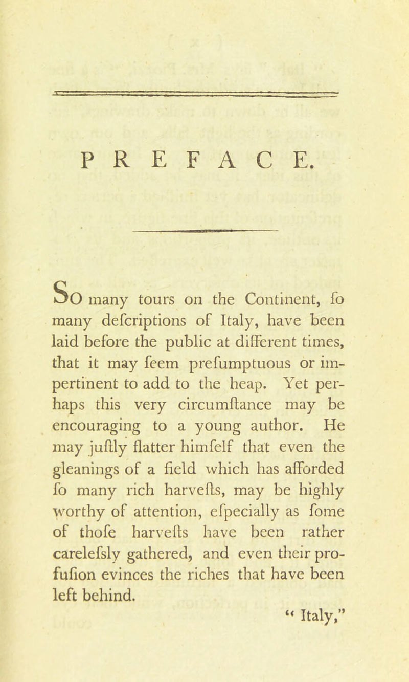 So many tours on the Continent, fo many defcriptions of Italy, have been laid before the public at different times, that it may feem prefumptuous or im- pertinent to add to the heap. Yet per- haps this very circumftance may be encouraging to a young author. He may juftly flatter himfelf that even the gleanings of a field which has afforded fo many rich harvefls, may be highly worthy of attention, efpecially as fome of thofe harvefls have been rather carelefsly gathered, and even their pro- fufion evinces the riches that have been left behind. “ Italy,