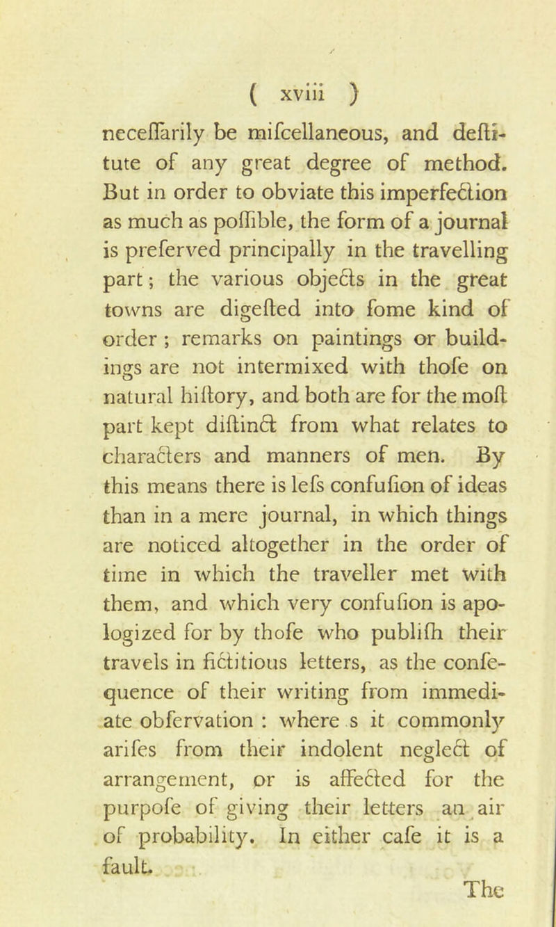 neceflarily be mifcellaneous, and defti- tute of any great degree of method. But in order to obviate this imperfe&amp;ion as much as poffible, the form of a journal is preferved principally in the travelling part; the various objects in the great towns are digelted into fome kind of order ; remarks on paintings or build- ings are not intermixed with thofe on natural hiltory, and both are for the mod part kept diftintd from what relates to characters and manners of men. By this means there is lefs confufion of ideas than in a mere journal, in which things are noticed altogether in the order of time in which the traveller met with them, and which very confufion is apo- logized for by thofe who publifh their travels in fictitious letters, as the confe- quence of their writing from immedi- ate obfervation : where s it commonly arifes from their indolent neglect of arrangement, or is affected for the purpofe of giving their letters an air of probability. In either cafe it is a fault. The