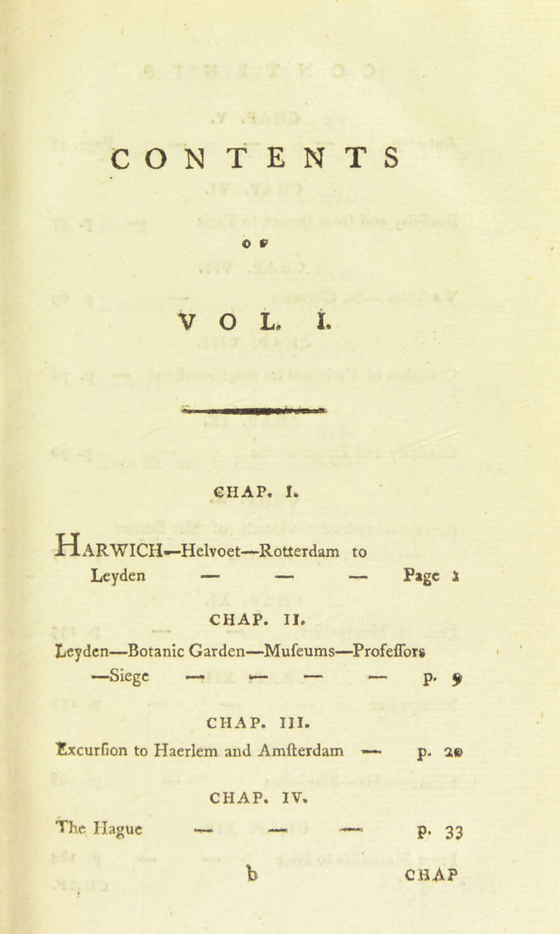 CON TENTS © f> VOL, I. CHAP. I. HARWICH—Helvoet—Rotterdam to Leyden — — — Page 1 CHAP. II, Leyden—Botanic Garden—Mufeums—Profeflors —Siege — — — — p- * CHAP. III. fcxeurfion to Haerlem and Amfterdam — p. a© CHAP. IV. The Hague — 33