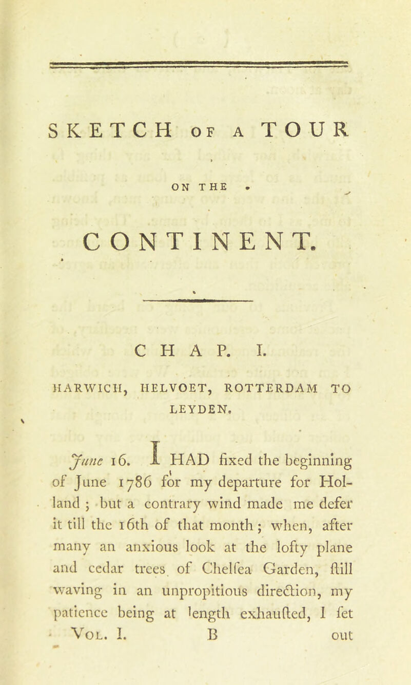 SKETCH of a TOUR > ON THE CONTINENT. CHAP. I. HARWICH, IIELVOET, ROTTERDAM TO LEYDEN. June 16. I HAD fixed the beginning of June 1786 for my departure for Hol- land ; but a contrary wind made me defer it till the 16th of that month; when, after many an anxious look at the lofty plane and cedar trees of Chelfea Garden, dill waving in an unpropitious direction, my patience being at length exhaufted, 1 fet