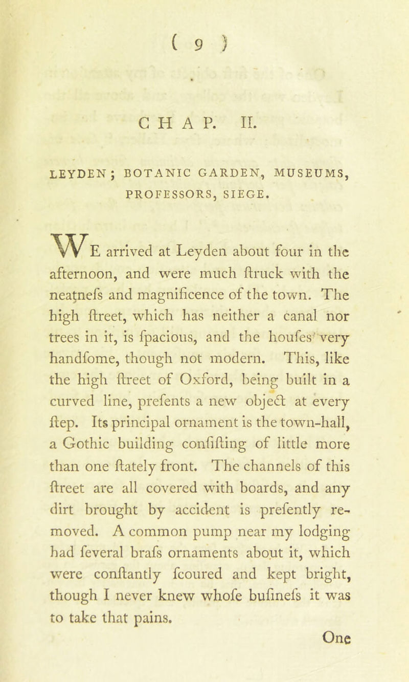 CHAP. II. LEYDEN; BOTANIC GARDEN, MUSEUMS, PROFESSORS, SIEGE. We arrived at Leyden about four in the afternoon, and were much ftruck with the neatnefs and magnificence of the town. The high ftreet, which has neither a canal nor trees in it, is fpacious, and the houfes very handfome, though not modern. This, like the high ftreet of Oxford, being built in a curved line, prefents a new object at every ftep. Its principal ornament is the town-hall, a Gothic building confiding of little more than one ftately front. The channels of this ftreet are all covered with boards, and any dirt brought by accident is prefently re- moved. A common pump near my lodging had feveral brafs ornaments about it, which were conftantly fcoured and kept bright, though I never knew whofe bufinefs it was to take that pains. One