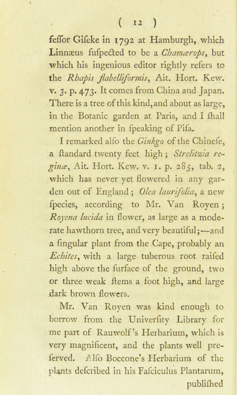 fefTor Gifeke in 1792 at Hamburgh, which Linnaeus fufpe&ed to be a Chamarops, but which his ingenious editor rightly refers to the Rhapis flabelliformis, Ait. Hort. Kew. v. 3. p. 473. It comes from China and Japan. There is a tree of this kind, and about as large, in the Botanic garden at Paris, and I fhali mention another in fpeaking of Pifa. I remarked alfo the Ginkgo of the Chinefe, a ftandard twenty feet high; Strelztzia rc- gin<£. Ait. Hort. Kew. v. 1. p. 285, tab. 2, which has never yet flowered in any gar- den out of England ; Olea laurifolia, a new fpecies, according to Mr. Van Royen; Roj 'cnci Incida in flower, as large as a mode- rate hawthorn tree, and very beautiful;-—and a Angular plant from the Cape, probably an Echites, with a large tuberous root raifed high above the furface of the ground, two or three weak Items a foot high, and large dark brown flowers. Mr. Van Royen was kind enough to borrow from the Univerfity Library for me part of Rauwolf’s Herbarium, which is very magnificent, and the plants well pre- ferred. Alfo Boccone’s Herbarium of the plants defcribed in his Fafciculus Plantarum, publifhed