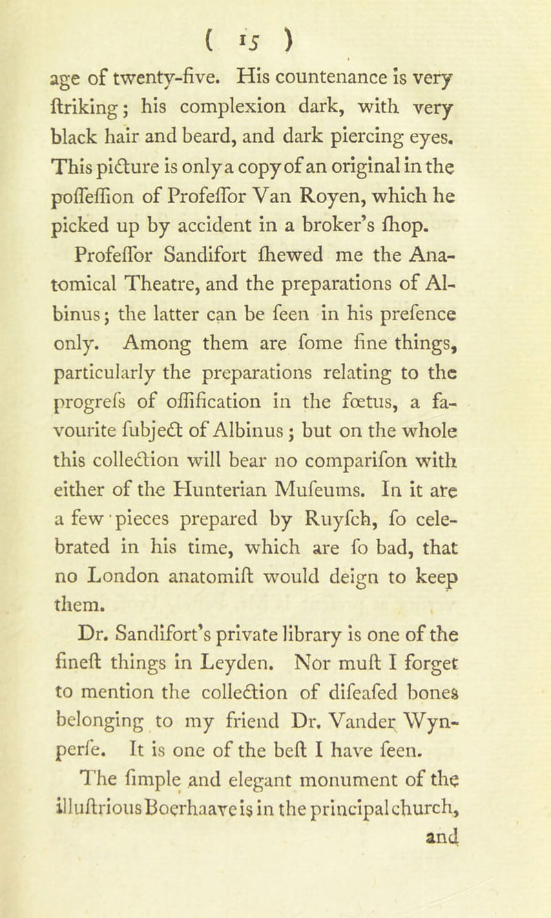 ( »5 ) age of twenty-five. His countenance is very ftriking; his complexion dark, with very black hair and beard, and dark piercing eyes. This picture is only a copy of an original in the pofleflion of Profeflor Van Royen, which he picked up by accident in a broker’s fhop. Profeflor Sandifort fhewed me the Ana- tomical Theatre, and the preparations of Al- binus; the latter can be feen in his prefence only. Among them are fome fine things, particularly the preparations relating to the progrefs of oflification in the foetus, a fa- vourite fubjeCt of Albinus; but on the whole this collection will bear no comparifon with either of the Plunterian Mufeums. In it are a few' pieces prepared by Ruyfch, fo cele- brated in his time, which are fo bad, that no London anatomift: would deign to keep them. Dr. Sandifort’s private library is one of the fineft things in Leyden. Nor muft I forget to mention the collection of difeafed bones belonging to my friend Dr. Vander Wyn- perfe. It is one of the belt I have feen. The Ample and elegant monument of the illuftriousBoerhaaveis in the principal church, and