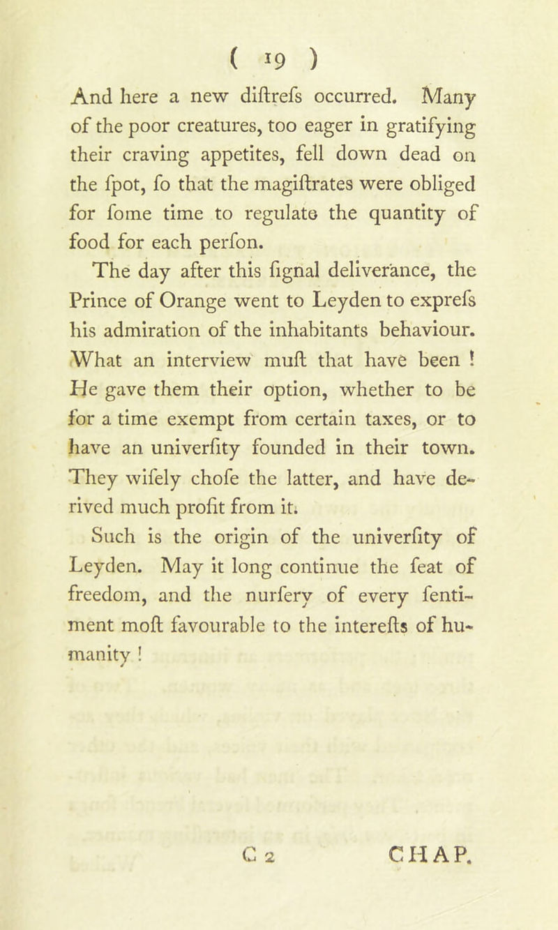 And here a new diftrefs occurred. Many of the poor creatures, too eager in gratifying their craving appetites, fell down dead on the fpot, fo that the magiftrates were obliged for fome time to regulate the quantity of food for each perfon. The day after this fignal deliverance, the Prince of Orange went to Leyden to exprefs his admiration of the inhabitants behaviour. What an interview muft that have been ! He gave them their option, whether to be for a time exempt from certain taxes, or to have an univerfity founded in their town. They wifely chofe the latter, and have de- rived much profit from it; Such is the origin of the univerfity of Leyden. May it long continue the feat of freedom, and the nurfery of every fenti- ment moft favourable to the interefts of hu- manity ! / C 2 CHAP.