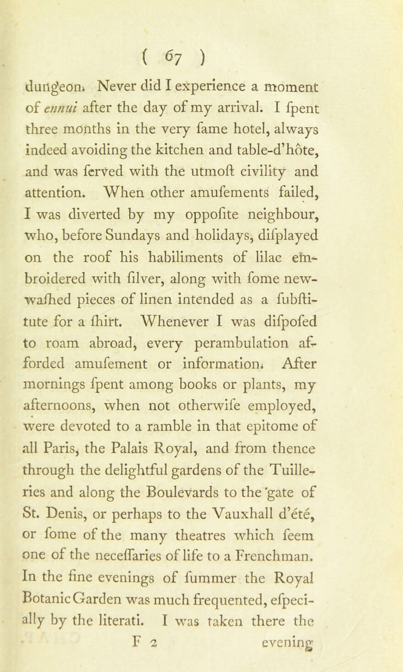 dungeon* Never did I experience a moment of ennui after the day of my arrival. I fpent three months in the very fame hotel, always indeed avoiding the kitchen and table-d’hote, and was ferVed with the utmoft civility and attention. When other amufements failed, I was diverted by my oppofite neighbour, who, before Sundays and holidays, difplayed on the roof his habiliments of lilac efn~ broidered with filver, along with fome new- wafhed pieces of linen intended as a fubfti- tute for a fhirt. Whenever I was difpofed to roam abroad, every perambulation af- forded amufement or information* After mornings fpent among books or plants, my afternoons, when not otherwife employed, were devoted to a ramble in that epitome of all Paris, the Palais Royal, and from thence through the delightful gardens of the Tuille- ries and along the Boulevards to the ‘gate of St. Denis, or perhaps to the Vauxhall d’ete, or fome of the many theatres which feem one of the neceffaries of life to a Frenchman. In the fine evenings of fummer the Royal Botanic Garden was much frequented, efpeci- ally by the literati. I was taken there the F 2 evening