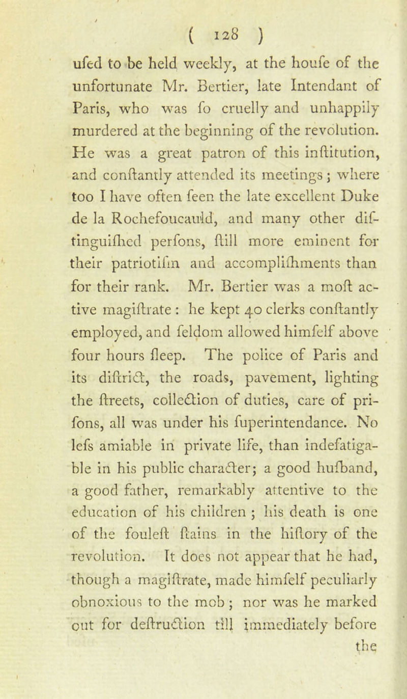 ufed to be held weekly, at the houfe of the unfortunate Mr. Bertier, late Intendant of Paris, who was fo cruelly and unhappily murdered at the beginning of the revolution. He was a great patron of this inftitution, and conRandy attended its meetings ; where too I have often feen the late excellent Duke de la Rochefoucauld, and many other dif- tinguifhcd perfons, Rill more eminent for their patriotifin and accompliihments than for their rank. Mr. Bertier was a moR ac- tive magiRrate : he kept 40 clerks conRantly employed, and feldom allowed himfelf above four hours fleep. The police of Paris and its diRriCt, the roads, pavement, lighting the Rreets, collection of duties, care of pri- fons, all was under his fuperintendance. No lefs amiable in private life, than indefatiga- ble in his public character; a good hufband, a good father, remarkably attentive to the education of his children ; his death is one of the fouleR Rains in the hiRory of the revolution. It does not appear that he had, though a magiRrate, made himfelf peculiarly obnoxious to the mob; nor was he marked out for deRrudtion till immediately before the