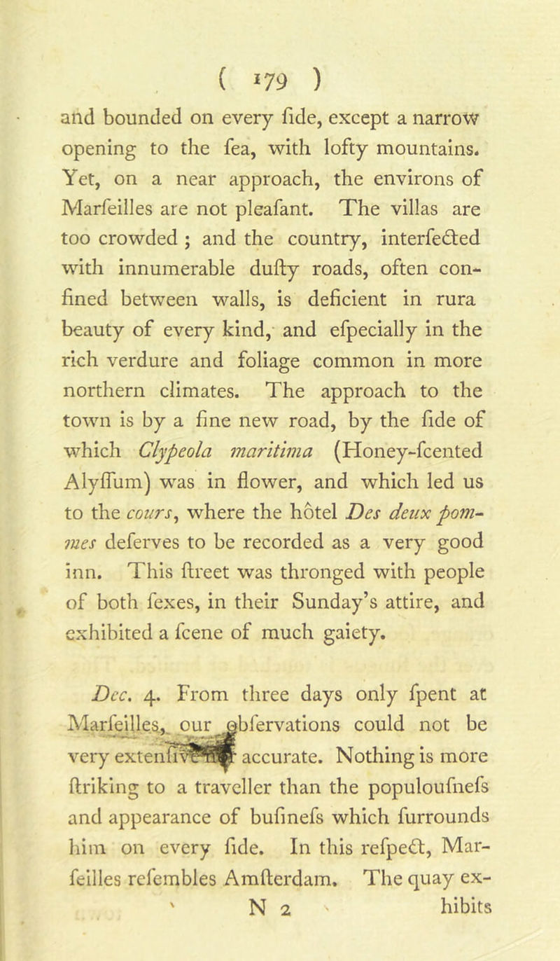 and bounded on every fide, except a narrow opening to the fea, with lofty mountains. Yet, on a near approach, the environs of Marfeilles are not pleafant. The villas are too crowded ; and the country, interfered with innumerable dufty roads, often con- fined between walls, is deficient in rura beauty of every kind, and efpecially in the rich verdure and foliage common in more northern climates. The approach to the town is by a fine new road, by the fide of which Clypeola maritima (Honey-fcented Alyfium) was in flower, and which led us to the coin's, where the hotel Dcs deux pom- mes deferves to be recorded as a very good inn. This ftreet was thronged with people of both fexes, in their Sunday’s attire, and exhibited a fcene of much gaiety. Dec. 4. From three days only fpent at Marfejlles,. oujr obfervations could not be very extenfiv^^r accurate. Nothing is more ftriking to a traveller than the populoufnefs and appearance of bufinefs which furrounds him on every fide. In this refpeft, Mar- feilles refembles Amfterdam. The quay ex- ' N 2 hibits