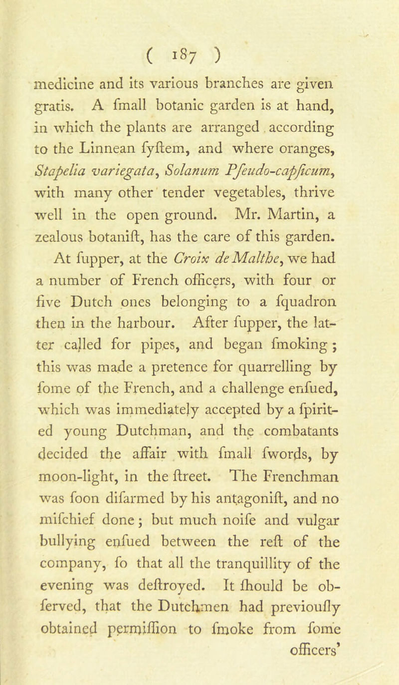 medicine and its various branches are given gratis. A fmall botanic garden is at hand, in which the plants are arranged according to the Linnean fyftem, and where oranges, Stapelia variegata, Solarium Pfeudo-capjicum, with many other tender vegetables, thrive well in the open ground. Mr. Martin, a zealous botanift, has the care of this garden. At fupper, at the Croix deMaltbe, we had a number of French officers, with four or live Dutch ones belonging to a fquadron then in the harbour. After fupper, the lat- ter called for pipes, and began fmoking ; this was made a pretence for quarrelling by fome of the French, and a challenge enfued, which was immediately accepted by a fpirit- ed young Dutchman, and the combatants decided the affair with fmall fwords, by moon-light, in the ftreet. The Frenchman was foon difarmed by his antagonift, and no mifchief done; but much noife and vulgar bullying enfued between the reft of the company, fo that all the tranquillity of the evening was deftroyed. It Ihould be ob- ferved, that the Dutchmen had previoufly obtained peraftffion to fmoke from fome officers’