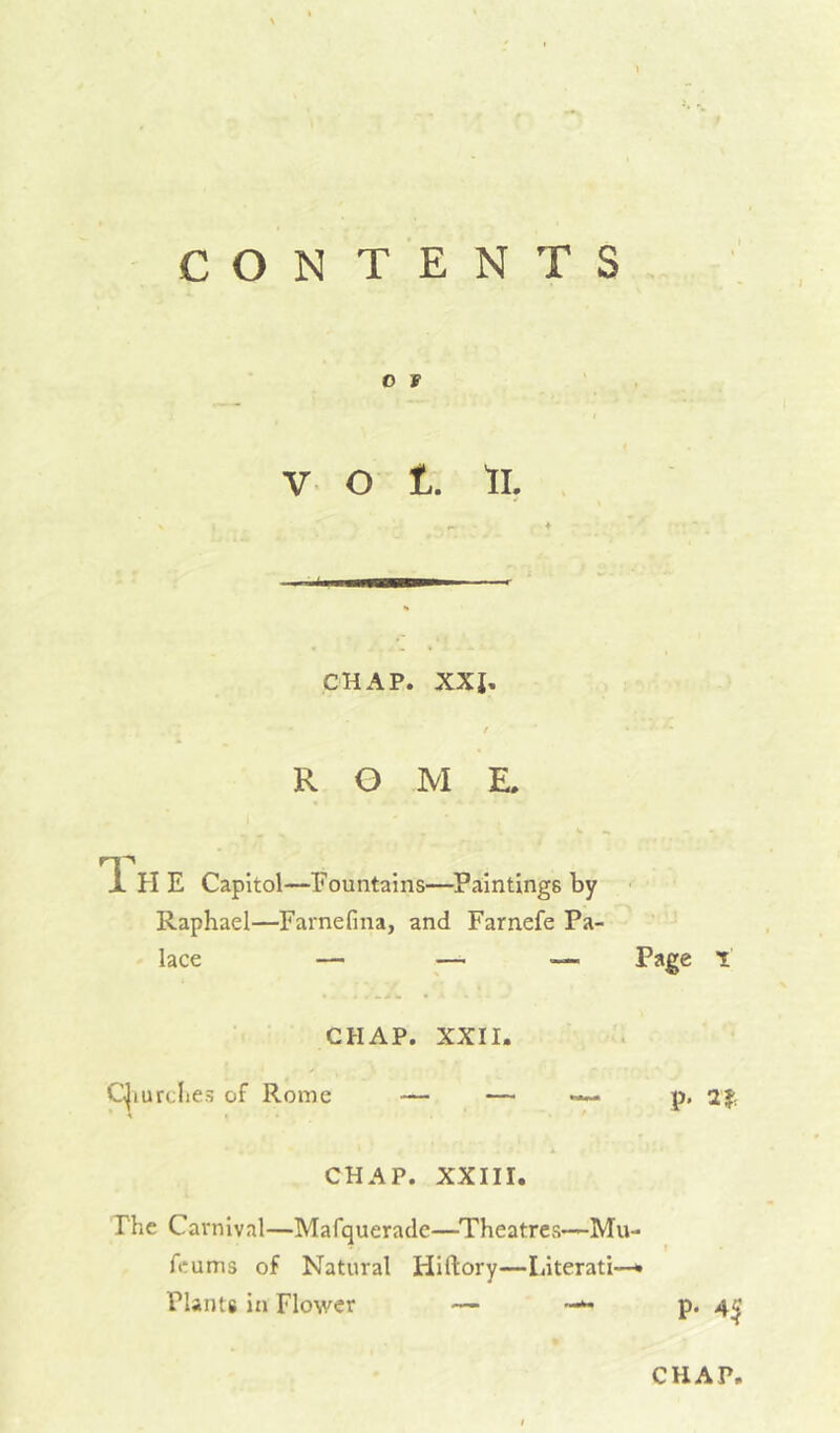 CON TENTS O F V o t. ll. CHAP. XXI. f ROME. TL ?I E Capitol—Fountains—Paintings by ■ Raphael—Farnefina, and Farnefe Pa- lace — ^— —■ Page 1 CHAP. XXII. C^iurclies of Rome — — — p. CHAP. XXIII. The Carnival—Mafquerade—Theatres—Mu- feums of Natural Hiftory—Literati—* Plants in Flower — p. 4^' CHAP