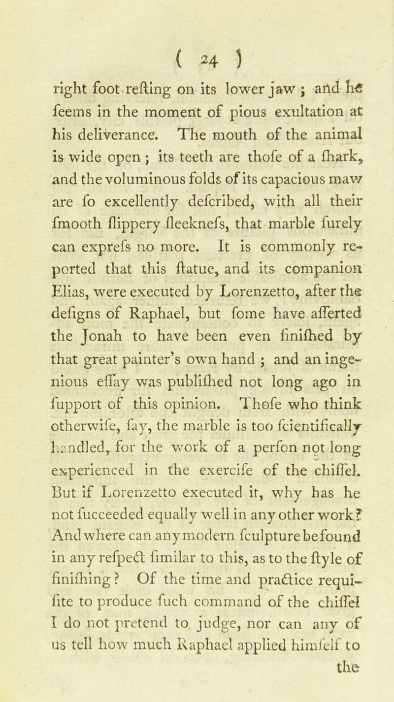 right foot reftlng on its lower jaw ; and feems in the moment of pious exultation at his deliverance. The mouth of the animal is wide open ; its teeth are thofe of a (hark, and the voluminous folds of its capacious maw are fo excellently defcribed, with all their fmooth flippery fleeknefs, that marble furely can exprefs no more. It is commonly re- ported that this ftatue, and its companion Elias, were executed by Lorenzetto, after the defigns of Raphael, but fome have aflerted the Jonah to have been even liniflied by that great painter’s own hand ; and an inge- nious elfay was publiflied not long ago in fupport of this opinion. Thofe who think otherwife, fay, the marble is too fcientifically licndled, for the work of a perfon not long experienced in the exercife of the chilfel. Rut if Lorenzetto executed it, why has he not fucceeded equally well in any other work ? And where can any modern fculpture be found in any refpedt fimilar to this, as to the ftyle of finifliing ? Of the time and pradice requi- hte to produce fuch command of the chiffel I do not pretend to judge, nor can any of us tell how much Raphael applied himfelf to