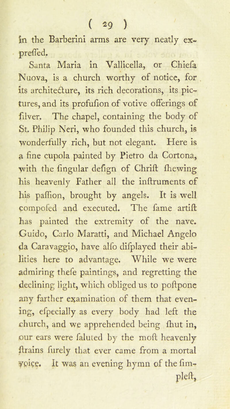 in the Barberlni arms are very neatly ex« prefled. Santa Maria in Vallicella, or Chlefa Nuova, is a church worthy of notice, for its architedlure, its rich decorations, its pic- tures, and its profufion of votive offerings of filver. The chapel, containing the body of St. Philip Neri, who founded this church, is wonderfully rich, but not elegant. Here is a fine cupola painted by Pietro da Cortona, with the Angular defign of Chrift fhewing his heavenly Father all the inftruments of his paflion, brought by angels. It is well compofed and executed. The fame artift has painted the extremity of the nave. Guido, Carlo Maratti, and Michael Angelo da Caravaggio, have alfo difplayed their abi- lities here to advantage. While we were admiring thefe paintings, and regretting the declining light, which obliged us to poftponc any farther examination of them that even- ing, efpecially as every body had left the church, and we apprehended being fhut in, our ears were faluted by the mofl heavenly ftrains fiirely that ever came from a mortal yoice. It was an evening hymn of the fim- plefl,