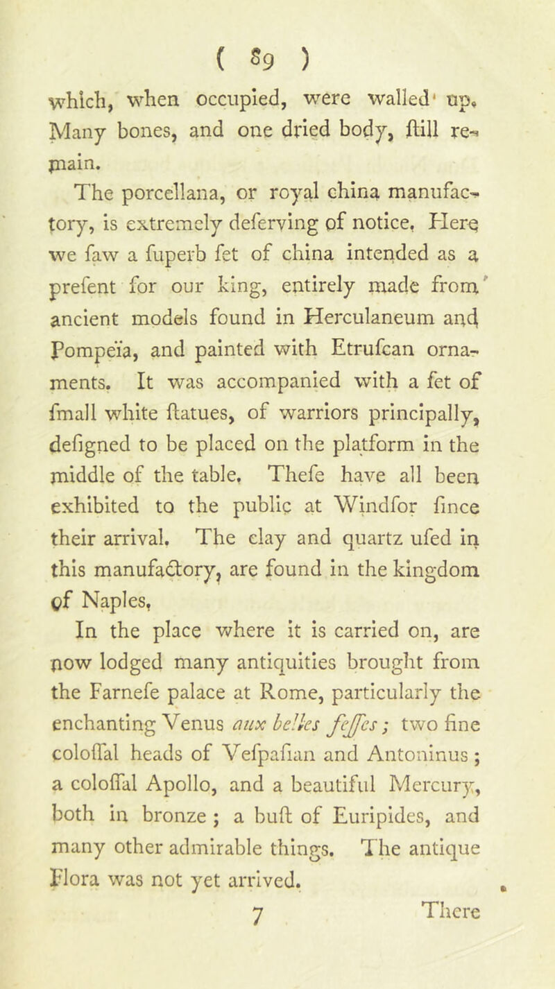 whicli, when occupied, were walled* up. Many bones, and one dried body, ftill re-’ plain. The porcellana, or royal china manufac^ tory, is extremely deferying of notice, Her^ we faw a fuperb fet of china intended as a prefent for our king, entirely made from ancient models found in Herculaneum and Pompeia, and painted with Etrufcan orna- ments. It was accompanied with a fet of fmall white ftatues, of warriors principally, defigned to be placed on the platform in the middle of the table, Thefe have all been exhibited to the public at Windfor fince their arrival. The clay and quartz ufed in this manufadory, are found in the kingdom of Naples, In the place where it is carried on, are now lodged many antiquities brought from the Farnefe palace at Rome, particularly the enchanting Venus aiix belles fejfes; two fine cololTal heads of Vefpafian and Antoninus ; a cololTal Apollo, and a beautiful Mercury, both in bronze ; a bull of Euripides, and many other admirable things. The antique Flora was not yet arrived. There