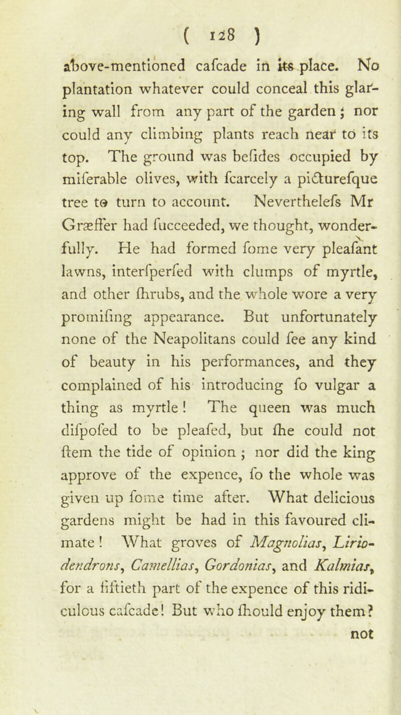 at)ove-mentioned cafcade in ks place. No plantation whatever could conceal this glar- ing wall from any part of the garden J nor could any climbing plants reach near to its top. The ground was bcfides occupied by miferable olives, with fcarcely a pi£turefque tree to turn to account. Neverthelefs Mr Graeffer had fucceeded, we thought, wonder- fully. He had formed fome very pleafant lawns, interfperfed with clumps of myrtle, and other (hrubs, and the whole wore a very proinifmg appearance. But unfortunately none of the Neapolitans could fee any kind of beauty in his performances, and they complained of his introducing fo vulgar a thing as myrtle ! The queen was much difpofed to be pleafed, but fhe could not ftem the tide of opinion ; nor did the king approve of the expence, fo the whole was given up fome time after. What delicious gardens might be had in this favoured cli- mate ! What groves of Magnolias^ Ltrio- dendrons^ Camellias^ GordoniaSy and KalmuUy for a fiftieth part of the expence of this ridi- culous cafcadc! But who fhould enjoy them? not