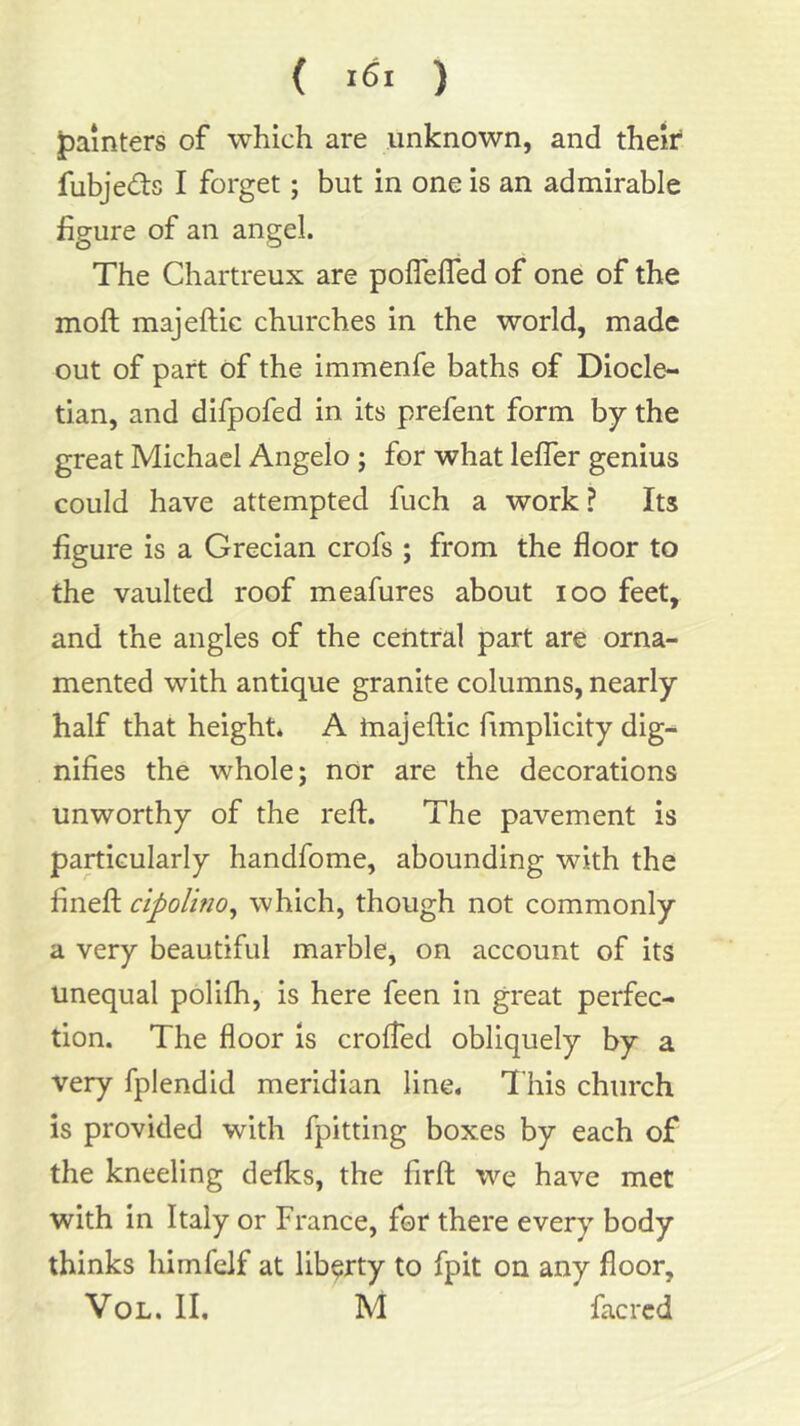 ( ) jpainters of which are unknown, and their fubjeds I forget; but in one is an admirable figure of an angel. The Chartreux are polfelTed of one of the moft majeftic churches in the world, made out of part of the immenfe baths of Diocle- tian, and difpofed in its prefent form by the great Michael Angelo; for what lelTer genius could have attempted fuch a work? Its figure is a Grecian crofs ; from the floor to the vaulted roof meafures about loo feet, and the angles of the central part are orna- mented with antique granite columns, nearly half that height* A tnajeftic fimplicity dig- nifies the whole; nor are the decorations unworthy of the reft. The pavement is particularly handfome, abounding with the fineft cipoUno^ which, though not commonly a very beautiful marble, on account of its unequal polilh, is here feen in great perfec- tion. The floor is crolfed obliquely by a very fplendid meridian line* This church is provided with fpitting boxes by each of the kneeling defks, the firft we have met with in Italy or France, for there every body thinks himfelf at liberty to fpit on any floor, VoL. II. M facrcd