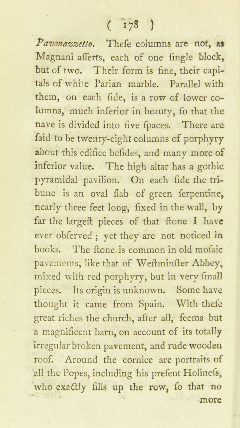 ( >78 ) Pavonaizzetto, Thefe columns are not, as Magnani aflTerts, each of one fingle block, but of two. Their form is fine, their capi- tals of wTite Parian marble. Parallel with them, on each fide, is a row of lower co- lumns, much inferior in beauty, fo that the nave is divided into five fpaces. There are faid to be twenty-eight columns of porphyry about this edifice befides, and many more of inferior value. The high altar has a gothic pyramidal pavilion. On each fide the tri- bune is an oval flab of green ferpentine, nearly three feet long-, fixed in the wall, by far the largefl; pieces of that ftone I have ever obferved ; yet they are not noticed in books. The ftone is common in old mofaic pavements, like that of Weffminfter Abbey, mixed with red porphyry, but in very fmall pieces. Its origin is unknown. Some have thought it came from Spain. With thefe great riches the church, after all, feems but a magnificent bam, on account of its totally Irregular broken pavement, and rude wooden roof. Around the cornice are portraits of all the Popes, including his prefent Holinefs, who exactly fills up the row, fo that no •more