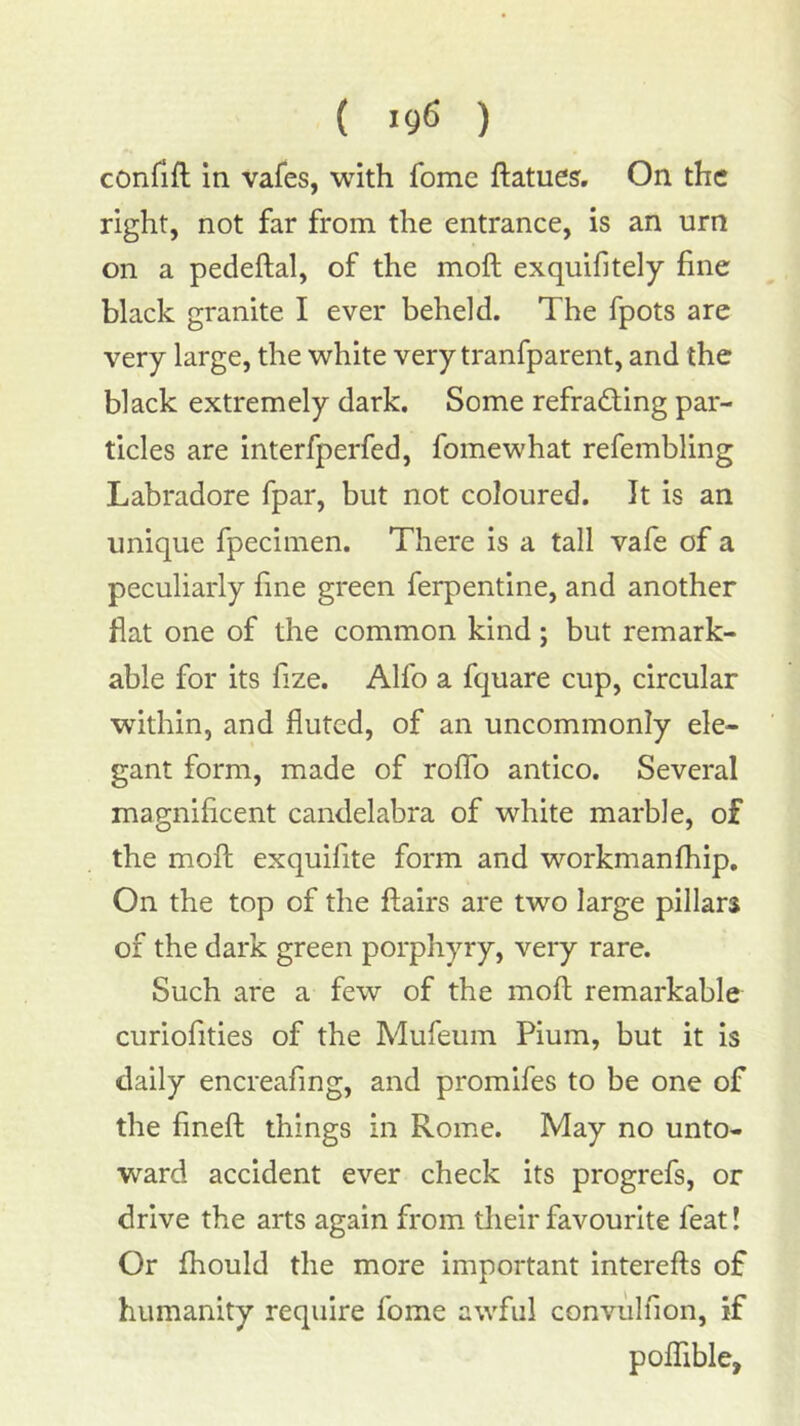 ( >9^ ) conrifl; in vafes, with fome ftatues. On the right, not far from the entrance, is an urn on a pedeftal, of the moft exquifitely fine black granite I ever beheld. The fpots are very large, the white very tranfparent, and the black extremely dark. Some refracting par- ticles are interfperfed, fomewhat refembling Labradore fpar, but not coloured. It is an unique fpecimen. There is a tall vafe of a peculiarly fine green ferpentine, and another flat one of the common kind; but remark- able for its fize. Alfo a fquare cup, circular within, and fluted, of an uncommonly ele- gant form, made of roflb antico. Several magnificent candelabra of white marble, of the mofl; exquifite form and workmanfhip. On the top of the flairs are two large pillars of the dark green porphyry, very rare. Such are a few of the moft remarkable curiofities of the Mufeum Pium, but it is daily encreafing, and promifes to be one of the fineft things in Rome. May no unto- ward accident ever check its progrefs, or drive the arts again from tlieir favourite feat! Or fhould the more important interefts of humanity require fome awful convulfion, if poflTible,