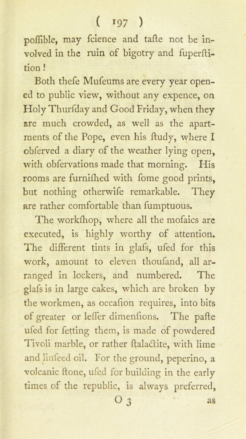 { >97 ) poflible, may fcience and tafte not be In- volved in the ruin of bigotry and fuperfti- tion! Both thefe Miifeiims are every year open- ed to public view, without any expence, on Holy Thurfday and Good Friday, when they are much crowded, as well as the apart- ments of the Pope, even his ftudy, where I obferved a diary of the weather lying open, with obfeiwations made that morning. His rooms are furniflied with fome good prints, but nothing otherwife remarkable. They are rather comfortable than fumptuous. The workfhop, where all the mofaics arc executed, is highly worthy of attention. The different tints in glafs, ufed for this work, amount to eleven thoufand, all ar- ranged in lockers, and numbered. The glafs is in large cakes, which are broken by the workmen, as occafion requires, into bits of greater or leffer dimenfions. The pafte ufed for fetting them, is made of powdered Tivoli marble, or rather ftaladlite, with lime and linfeed oil. For the ground, peperino, a volcanic ftone, ufed for building in the early times of the republic, is always preferred, O 3 as