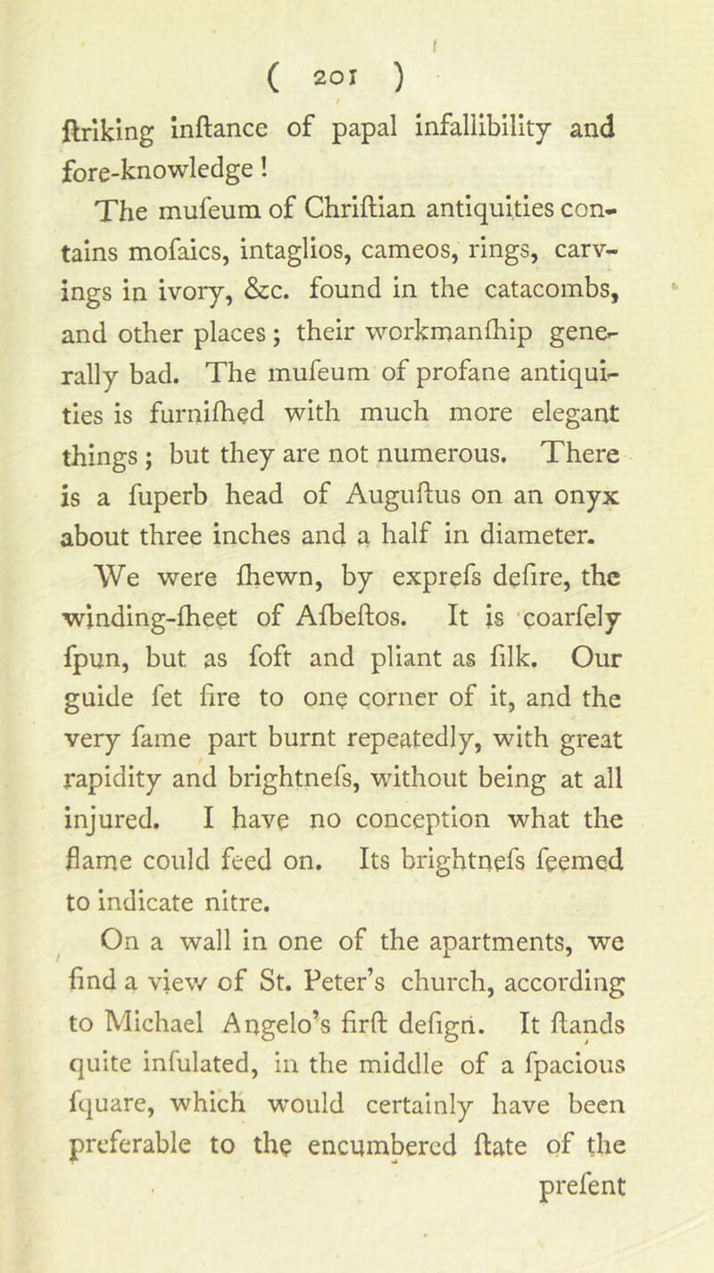 ( ( 2°' ) / ftriking Inftance of papal infallibility and fore-knowledge! The mufeum of Chriftian antiquities con- tains mofaics, intaglios, cameos, rings, carv- ings in ivory, &cc. found in the catacombs, and other places j their workmanfhip gene- rally bad. The mufeum of profane antiqui- ties is furnifhed with much more elegant things ; but they are not numerous. There is a fuperb head of Auguflus on an onyx about three inches and a half in diameter. We were fliewn, by exprefs defire, the •winding-lheet of Afbeftos. It is xoarfely fpun, but as foft and pliant as filk. Our guide fet fire to one corner of it, and the very fame part burnt repeatedly, with great rapidity and brightnefs, without being at all injured. I have no conception what the fame could feed on. Its brightnefs feemed to indicate nitre. On a wall in one of the apartments, we find a view of St. Peter’s church, according to Michael Angelo’s firft defigri. It hands quite infulated, in the middle of a fpacious fquare, which would certainly have been preferable to the encumbered hate of the