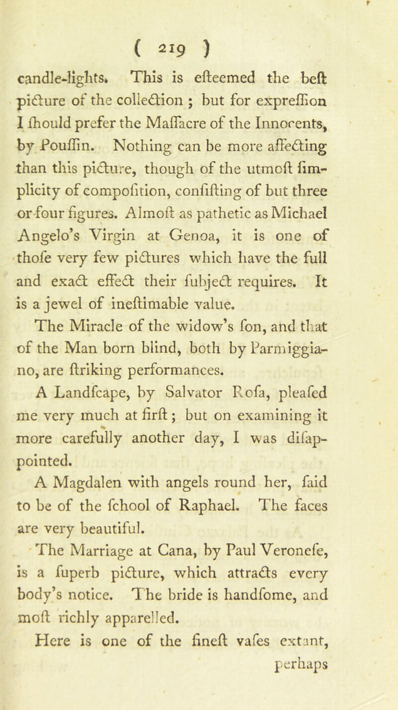 f ( 219 ) candle-lights. This is efteemed the beft pifture of the collection ; but for expreflion I fhould prefer the Maflacre of the Innorents, by Pouflin. Nothing can be more affeCting than this picture, though of the utmofl Iim- plicity of compofition, confifting of but three or-four figures. Almoft as pathetic as Michael Angelo’s Virgin at Genoa, it is one of 'thofe very few pictures which have the full and exaCt effeCt their fubjeCt requires. It is a jewel of ineftimable value. The Miracle of the widow’s fon, and that of the Man born blind, both by Farm iggia- no, are ftriking performances. A Landfcape, by Salvator Rofa, pleafed me very much at firft ; but on examining it % more carefully another day, I was difap- pointed. A Magdalen with angels round her, faid to be of the fchool of Raphael. The faces are very beautiful. 'The Marriage at Cana, by Paul Veronefe, is a fuperb picture, which attraCts every body’s notice. The bride is handfome, and moft richly apparelled. Here is one of the fineft vafes extant, perhaps