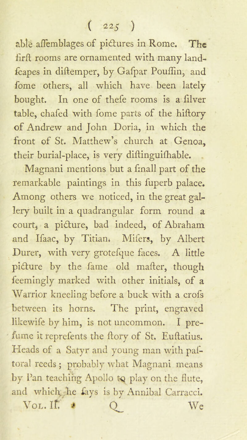 afTemblages of pidlures in Rome. The hrft rooms are ornamented with many land- fcapes in diftemper, by Gafpar Pouffin, and fome others, all which have been lately bought. In one of thefe rooms is a filver table, chafed with fome parts of the hiftory of Andrew and John Doria, in which the front of St. Matthew’s church at Genoa, their burial-place, is very diftinguifhable. Magnani mentions but a finall part of the remarkable paintings in this fuperb palace. Among others we noticed, in the great gal- lery built in a quadrangular form round a court, a picture, bad indeed, of Abraham and Ifaac, by Titian* Mifers, by Albert Durer, with very grotefque fiices. A little picture by the fame old mailer, though feemingly marked with other initials, of a Warrior kneeling before a buck with a crofs between its horns. The print, engraved likewife by him, is not uncommon. I pre- fume it reprefents the llory of St. Eullatius. Heads of a Satyr and young man with paf- toral reeds; probably what Magnani means by Pan teaching Apollo t<i play on the flute, and which,,he iays is by Annibal Carracci. VoL. If: # We