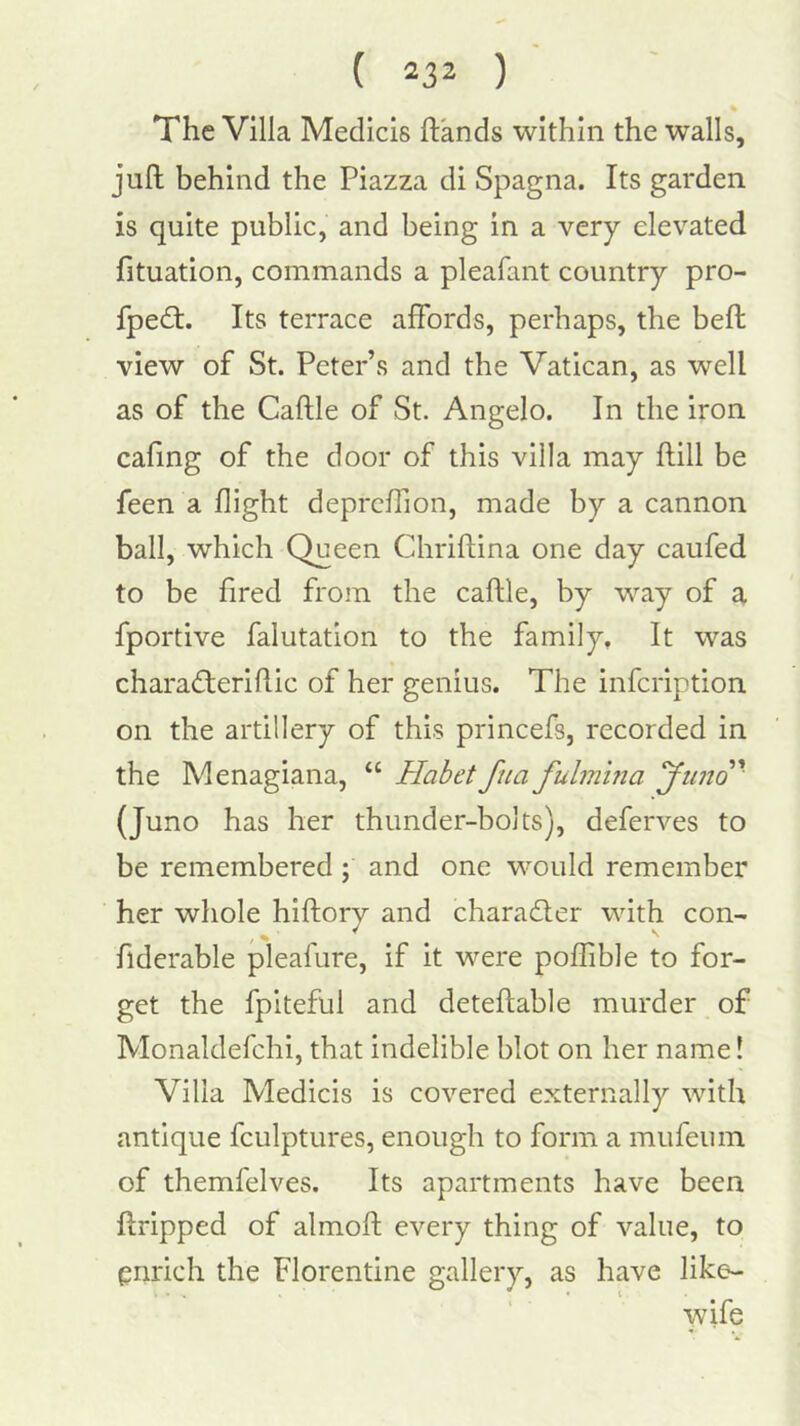 The Villa Medicis hands within the walls, juft behind the Piazza di Spagna. Its garden is quite public, and being in a very elevated fituation, commands a pleafant country pro- fpedt. Its terrace affords, perhaps, the belt view of St. Peter’s and the Vatican, as well as of the Caftle of St. Angelo. In the iron cafing of the door of this villa may ftill be feen a flight deprcflion, made by a cannon ball, which Queen Chriftina one day caufed to be fired from the caftle, by way of a fportive falutation to the family. It was chara<ff:erlftic of her genius. The infcription on the artillery of this princefs, recorded in the Menagiana, “ Habet fita fulmma yiino' (Juno has her thunder-bolts), deferves to be remembered; and one would remember her whole hiftory and charadler with con- fidcrable pleafure, if it were poflible to for- get the fpiteful and deteftable murder of Monaldefchi, that indelible blot on her name! Villa Medicis is covered externally with antique fculptures, enough to form a mufeuin of themfelves. Its apartments have been ftripped of almoft every thing of value, to enrich the Florentine gallery, as have like- wife