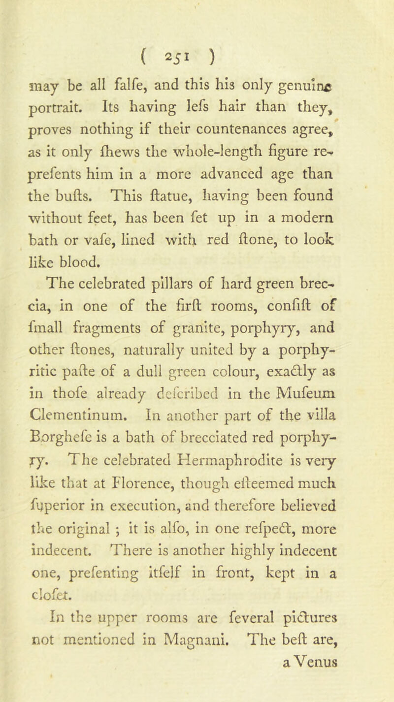 ( 25' ) may be all falfe, and this his only genulry* portrait. Its having lefs hair than they, proves nothing if their countenances agree, as it only fhews the whole-length figure re-» prefents him in a more advanced age than the bufts. This ftatue, having been found without feet, has been fet up in a modern bath or vafe, lined with red flone, to look like blood. The celebrated pillars of hard green brec- cia, in one of the firft rooms, confift of fmall fragments of granite, porphyry, and other ftones, naturally united by a porphy- ritic paile of a dull green colour, exad;ly as in thofe already defcribed in the Mufeum Clementinum. In another part of the villa Borghefe is a bath of brecciated red porphy- ry. The celebrated Hermaphrodite is very like that at Florence, though eileemed much fyperior in execution, and therefore believed the original ; it is alfo, in one refpedt, more indecent. There is another highly indecent one, prefenting itfelf in front, kept in a clofet. In the upper rooms are feveral pictures not mentioned in Magnaiii. The bell are, a Venus