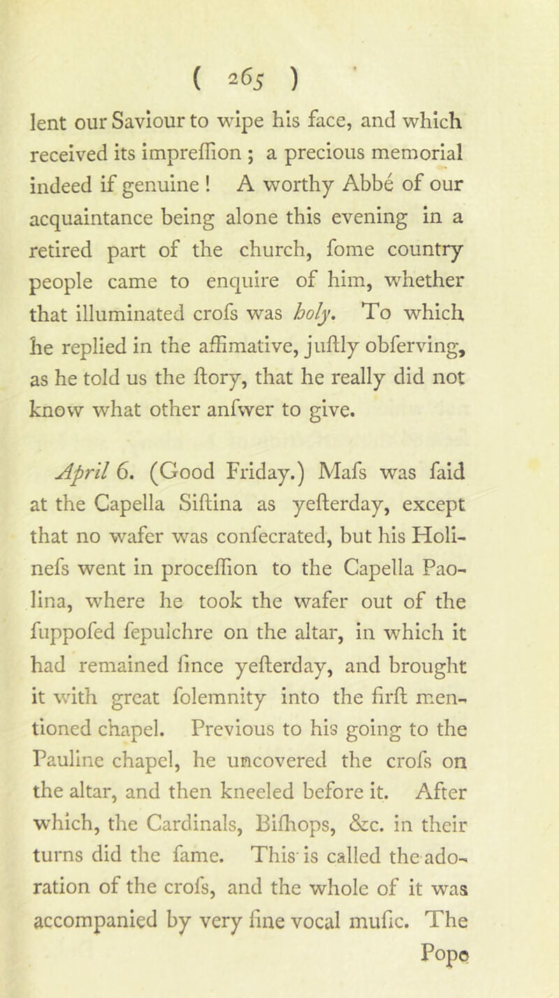 ( 2^5 ) lent our Saviour to wipe his face, and which received its impreffion ; a precious memorial indeed if genuine ! A worthy Abbe of our acquaintance being alone this evening in a retired part of the church, fome country people came to enquire of him, whether that illuminated crofs was holy. To which he replied in the affimative, juftly obferving, as he told us the ftory, that he really did not know what other anfwer to give. April 6. (Good Friday.) Mafs was faid at the Capella Siftina as yefterday, except that no wafer was confecrated, but his Holi- nefs went in proceffion to the Capella Pao- lina, where he took the wafer out of the fuppofed fepulchre on the altar, in which it had remained finee yefterday, and brought it with great folemnity into the firft men- tioned chapel. Previous to his going to the Pauline chapel, he uncovered the crofs on the altar, and then kneeled before it. After which, the Cardinals, Biftiops, &c. in their turns did the fame. This-is called the ado- ration of the crofs, and the whole of it was accompanied by very fine vocal mufic. The Pope