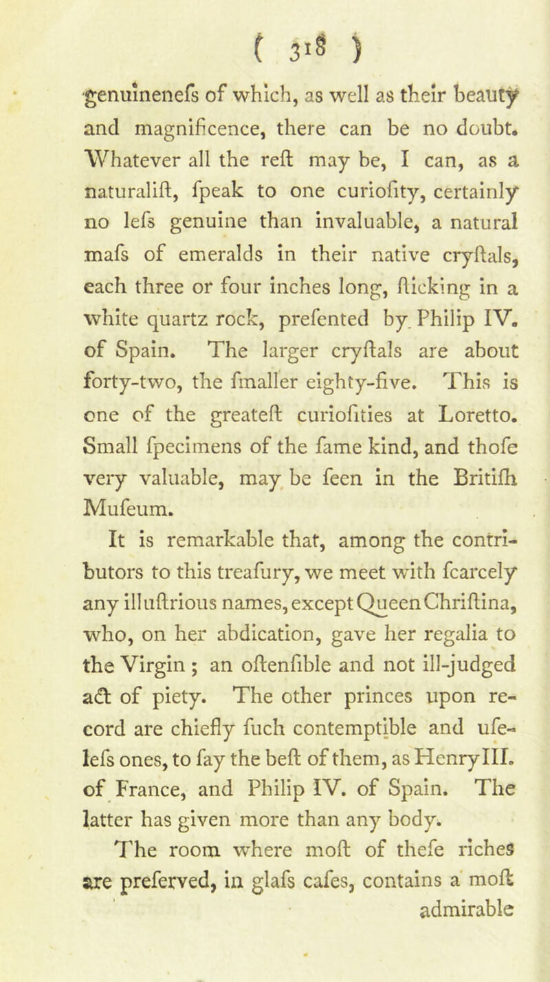 ( 3iS ) ■genuinenefs of which, as well as their beauty and magnificence, there can be no doubt. Whatever all the reft may be, I can, as a naturalift, fpeak to one curiofity, certainly no lefs genuine than invaluable, a natural mafs of emeralds in their native cryftals, each three or four inches long, fticking in a white quartz rock, prefented by. Philip IV. of Spain. The larger cryftals are about forty-two, the fmaller eighty-five. This is one of the greateft curiofities at Loretto. Small fpecimens of the fame kind, and thofe very valuable, maybe feen in the Britifh Mufeum. It is remarkable that, among the contri- butors to this treafury, we meet with fcarcely any illuftrious names, except Queen Chriftina, who, on her abdication, gave her regalia to the Virgin ; an oftenfible and not ill-judged adt of piety. The other princes upon re- cord are chiefly fuch contemptible and ufe- lefs ones, to fay the beft of them, as Henry III. of France, and Philip IV. of Spain. The latter has given more than any body. The room where moft of thefe riches are preferved, in glafs cafes, contains a' molt admirable