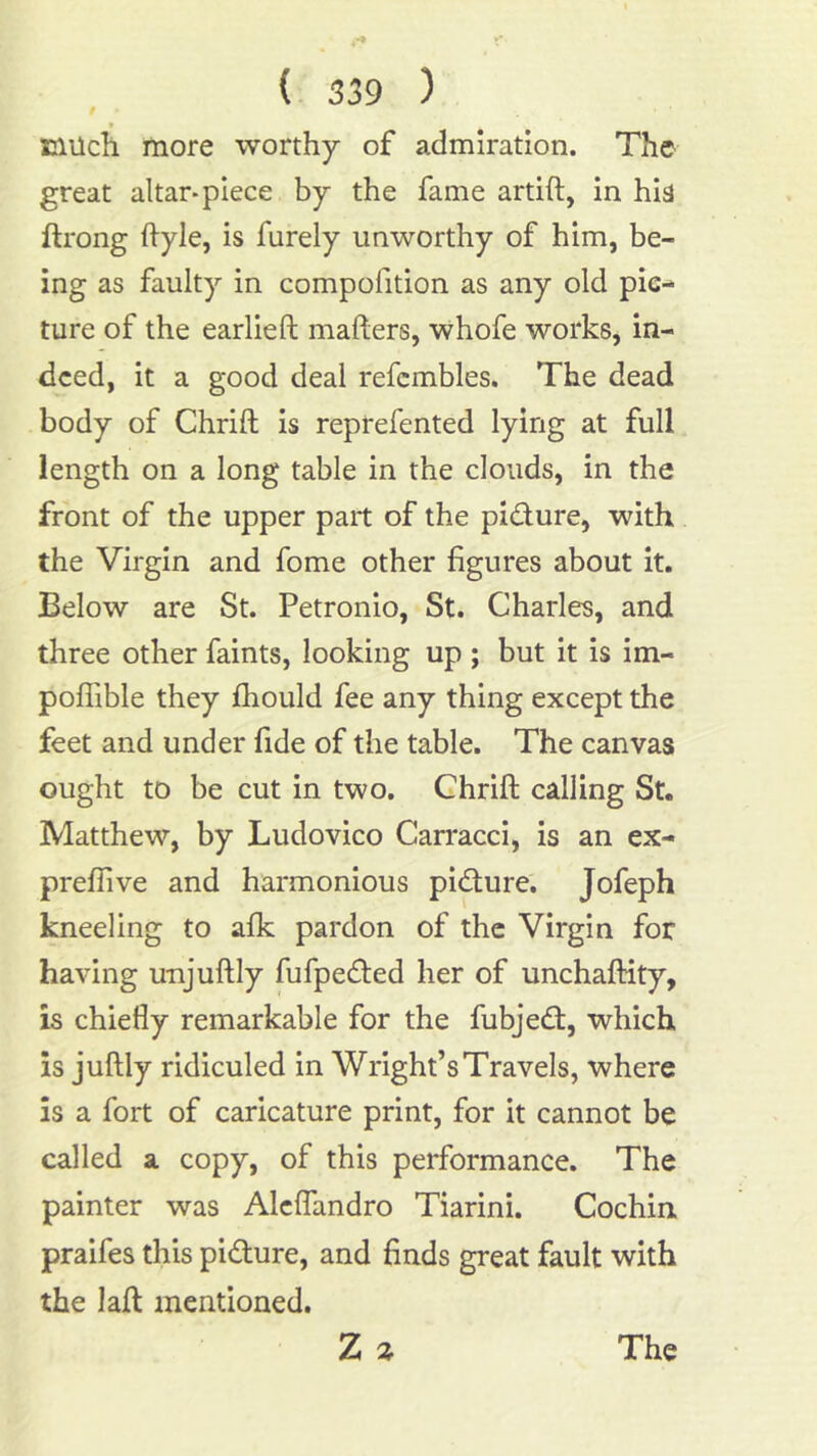 f ♦ niucli more worthy of admiration. The great altar-piece by the fame artift, in hi^ ftrong hyle, is furely unworthy of him, be- ing as faulty in compofition as any old pic- ture of the earlieft mailers, whofe workSj in- deed, it a good deal refcmbles. The dead body of Chrift is reprefented lying at full length on a long table in the clouds, in the front of the upper part of the pidure, with the Virgin and fome other figures about it. Below are St. Petronio, St. Charles, and three other faints, looking up ; but it is im- poffible they fhould fee any thing except the feet and under fide of the table. The canvas ought to be cut in two. Chrift calling St. Matthew, by Ludovico Carracci, is an ex- preffive and harmonious pidure. Jofeph kneeling to afk pardon of the Virgin for having unjuftly fufpeded her of unchaftity, is chiefly remarkable for the fubjed, which is juftly ridiculed in Wright’s Travels, where is a fort of caricature print, for it cannot be called a copy, of this performance. The painter was Alclfandro Tiarini. Cochin praifes this pidure, and finds great fault with the laft mentioned. Z The