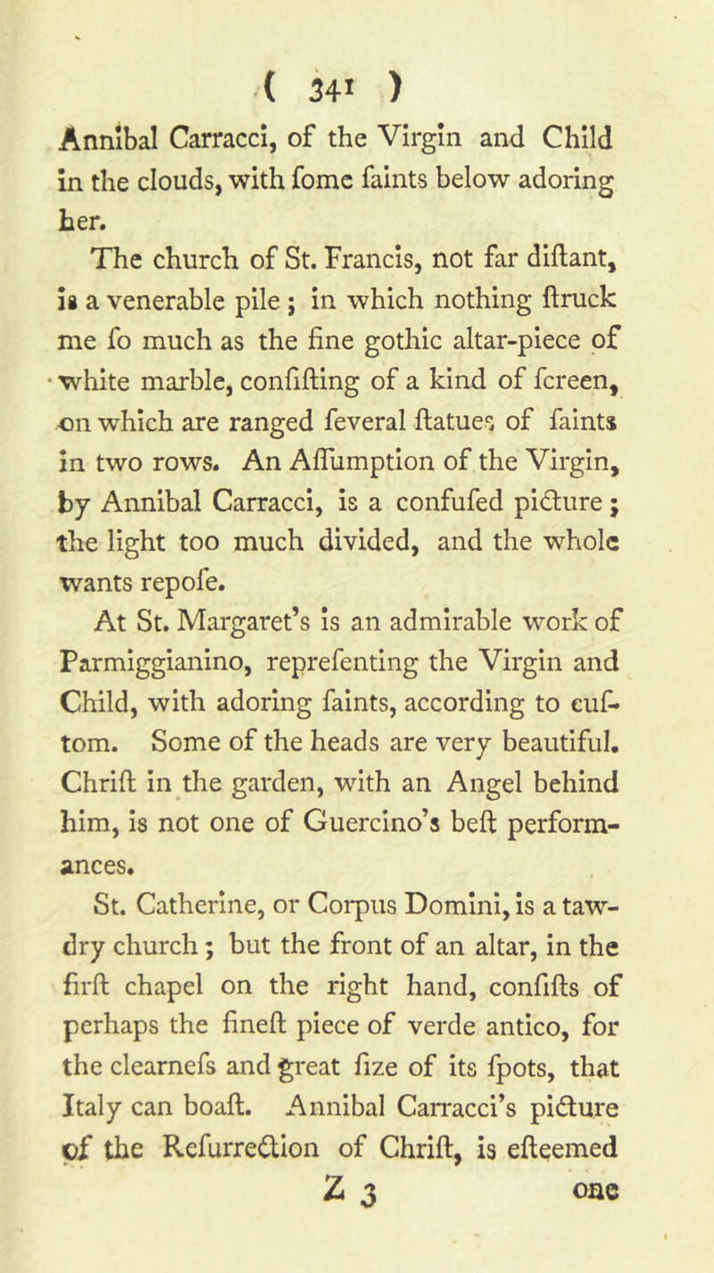 Annibal Carracci, of the Virgin and Child in the clouds, with fomc faints below adoring her. The church of St. Francis, not far diftant, is a venerable pile; in which nothing ftruck me fo much as the fine gothic altar-piece of • white marble, confifting of a kind of fcreen, on which are ranged feveral ftatues of faints in two rows. An Aflumption of the Virgin, by Annibal Carracci, is a confufed pidure ; the light too much divided, and the whole wants repofe. At St. Margaret’s is an admirable work of Parmiggianino, reprefenting the Virgin and Child, with adoring faints, according to euf- tom. Some of the heads are very beautiful, Chrift in the garden, with an Angel behind him. Is not one of Guercino’s befi: perform- ances. St. Catherine, or Coi*pus Domini, is a taw- dry church; but the front of an altar, in the firft chapel on the right hand, confifts of perhaps the fineft piece of verde antico, for the clearnefs and great fize of its fpots, that Italy can boaft. Annibal Can*acci’s pidure cf the Refurredion of Chrift, is efteemed 2 3 oae