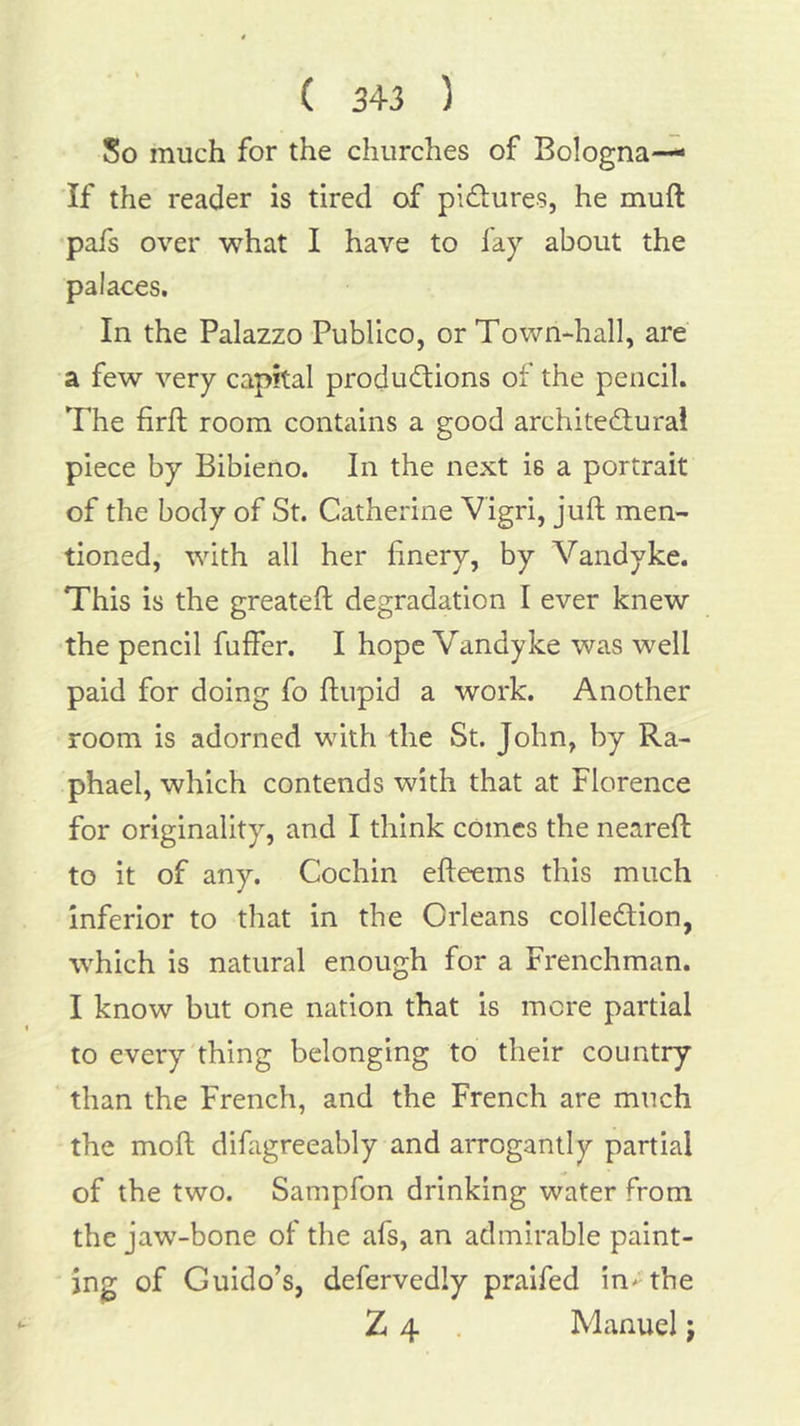 So much for the churches of Bologna— If the reader is tired of pifLures, he muft pafs over what I have to fay about the palaces. In the Palazzo Publico, or Town-hall, are a few very capital produd:ions of the pencil. The firft room contains a good architedlural piece by Bibieno. In the next is a portrait of the body of St. Catherine Vigri, juft men- tioned, with all her finery, by Vandyke. This is the greateft degradation I ever knew the pencil fuffer. I hope Vandyke was well paid for doing fo ftiipid a work. Another room is adorned with the St. John, by Ra- phael, which contends with that at Florence for originality, and I think cOmes the neareft to it of any. Cochin efteems this much inferior to that in the Orleans colledion, which is natural enough for a Frenchman. I know but one nation that is mere partial to every thing belonging to their country than the French, and the French are much the moft difagreeably and arrogantly partial of the two. Sampfon drinking water from the jaw-bone of the afs, an admirable paint- ing of Guido’s, defervedly praifed in^the Z 4 Manuel j